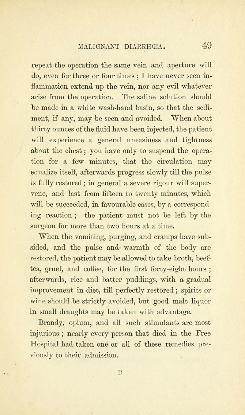 repeat the operation the same vein and aperture will do, even for three or four times ; I have never seen in- flammation extend up the vein, nor any evil whatever arise from the operation. The saline solution should be made in a white wash-hand basin, so that the sedi- ment, if any, may be seen and avoided. When about thirty ounces of the fluid have been injected, the patient will experience a general uneasiness and tightness about the chest; you have only to suspend the opera- tion for a few miuutes, that the cu^culation may equalize itself, afterwards progress slowly till the pulse is fully restored j in general a severe rigour will super- vene, and last from fifteen to twenty minutes, which will be succeeded, in favourable cases, by a correspond- ing reaction;—the patient must not be left by the surgeon for more than two hours at a time. When the vomiting, purging, and cramps have sub- sided, and the pulse and warmth of the body are restored, the patient may be allowed to take broth, beef- tea, gruel, and coffee, for the first forty-eight hours ; afterwards, rice and batter puddings, with a gradual improvement in diet, till perfectly restored; spiiits or wine should be strictly avoided, but good malt liquor in small draughts may be taken with advantage. Brandy, opium, and all such stimulants are most injurious ', nearly every person that died in the Free Hospital had taken one or all of these remedies pre- viously to their admission.