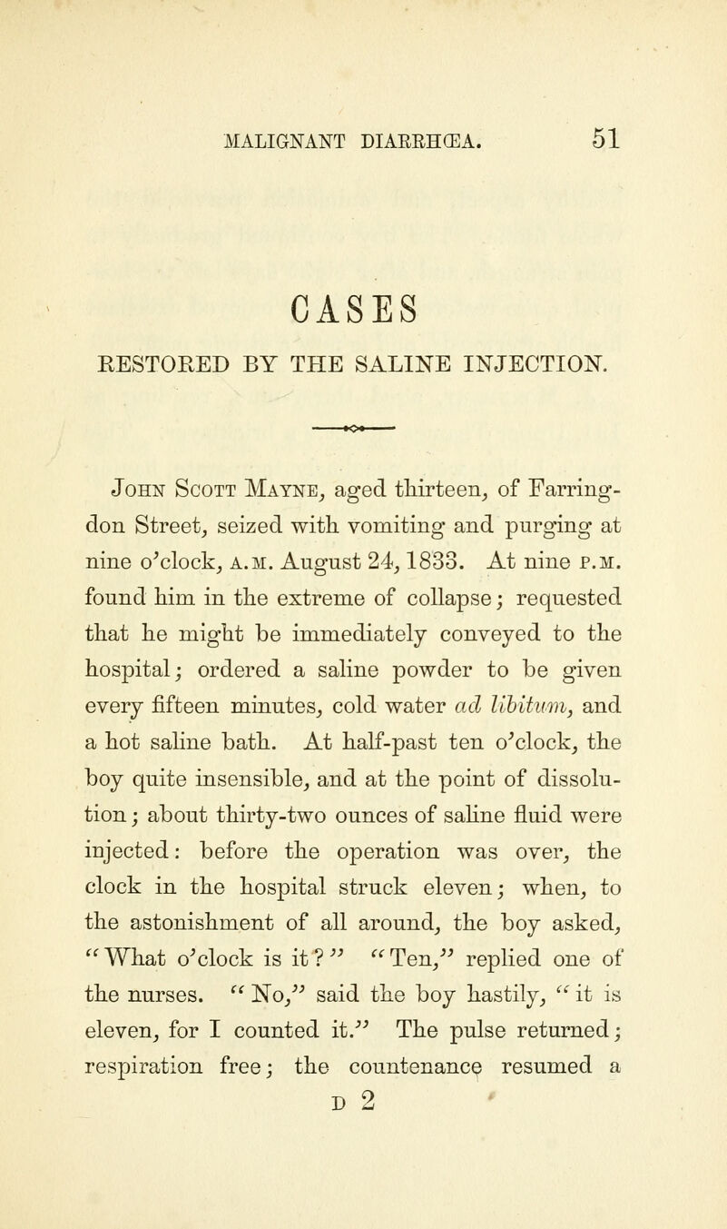 CASES EESTOEED BY THE SALINE INJECTION. John Scott Mayne^ aged tHrteen^ of Farring- don Street_, seized with vomiting and purging at nine o^clock^ a.m. August 24^ 1833. At nine p.m. found him in the extreme of collapse; requested that he might be immediately conveyed to the hospital; ordered a saline powder to be given every fifteen minutes^ cold water ad lihitumij and a hot saline bath. At half-past ten o^clock^ the boy quite insensible^ and at the point of dissolu- tion ; about thirty-two ounces of sahne fluid were injected: before the operation was over^ the clock in the hospital struck eleven; when_, to the astonishment of all around^ the boy asked, What o'clock is it?'' Ten/' replied one of the nurses.  No/' said the boy hastily_,  it is eleven_, for I counted it. The pulse returned; respiration free; the countenance resumed a D 2