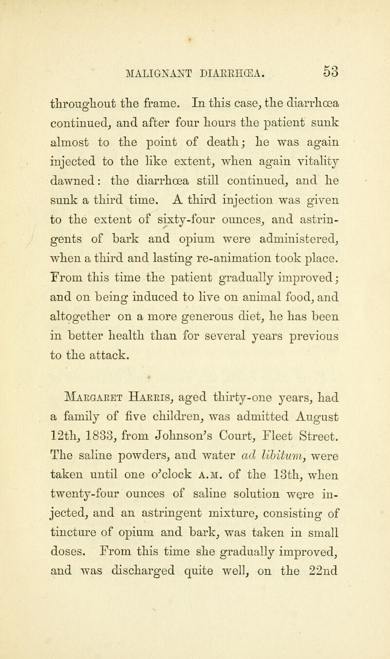 througliout tlie frame. In this case^ tlie diarrhcEa continued^ and after fonr lionrs tlie patient sunk almost to tlie point of death; lie was again injected to the hke extent,, when again vitahty dawned: the diarrhoea still continued^ and he sunk a third time. A third injection was given to the extent of sixty-four ounces^ and astrin- gents of bark and opium were administered^ when a third and lasting re-animation took place. From this time the patient gradually improved; and on being induced to live on animal food^ and altogether on a more generous diet^ he has been in better health than for several years previous to the attack. Maegaeet HaeeiSj aged thirty-one years, had a family of five children, was admitted August 12th, 1833, from Johnson's Court, Fleet Street. The saline powders, and water ad libitum, were taken until one o'clock a.m. of the 13th, when twenty-four ounces of saline solution were in- jected, and an astringent mixture, consisting of tincture of opium and bark, was taken in small doses. From this time she gradually improved, and was discharged quite well, on the 22nd