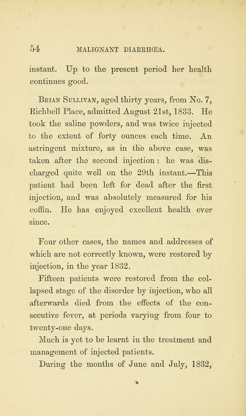 instant. Up to tlie present period her liealtli continues good. Brian Sullivan^ aged tMrty years,, from No. 7, Eiclibell Place^ admitted August 21st^ 1833. He took tlie saline powders^ and was twice injected to the extent of forty ounces each time. An astringent mixture^ as in the above case, was taken after the second injection : he was dis- charged quite well on the 29th instant.—-This patient had been left for dead after the first injection, and was absolutely measured for his coffin. He has enjoyed excellent health ever since. Four other cases, the names and addresses of which are not correctly known, were restored by injection, in the year 1832. Fifteen patients were restored from the col- lapsed stage of the disorder by injection, who all afterwards died from the effects of the con- secutive fever, at jDeriods varying from four to twenty-one days. Much is yet to be learnt in the treatment and management of injected patients. During the months of June and July, 1832,