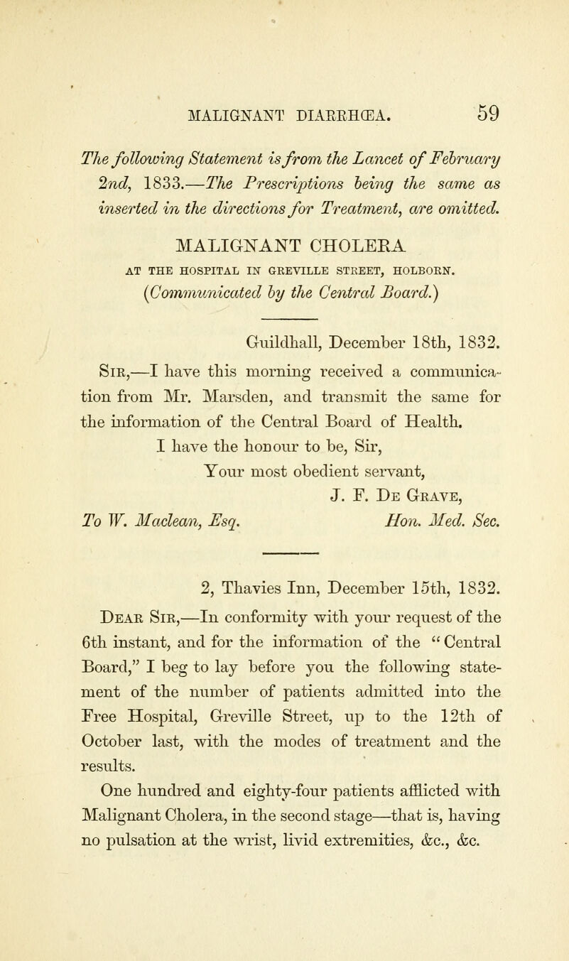 The following Statement is from the Lancet of Fehruary 2ncl, 1833.—The Prescriptions being the same as inserted in the directions for Treatment, are omitted. MALIGNANT CHOLEKA AT THE HOSPITAL IN GEEVILLE STREET, HOLBOEN. {Communicated hy the Central Board.) Guildhall, December IStli, 1832. Sir,—I have this morning received a communica- tion from Mr. Marsden, and transmit the same for the information of the Central Board of Health. I have the honour to be, Sir, Your most obedient servant, J. F. De Grave, To W. Maclean, Esq. Hon. Med. Sec. 2, Thavies Inn, December 15th, 1832. Dear Sir,—In conformity with your request of the 6th instant, and for the information of the  Central Board, I beg to lay before you the following state- ment of the number of patients admitted into the Tree Hospital, Greville Street, up to the 12th of October last, with the modes of treatment and the results. One hundred and eighty-four patients afflicted with Malignant Cholera, in the second stage—that is, having no pulsation at the wiist, livid extremities, &c., &c.