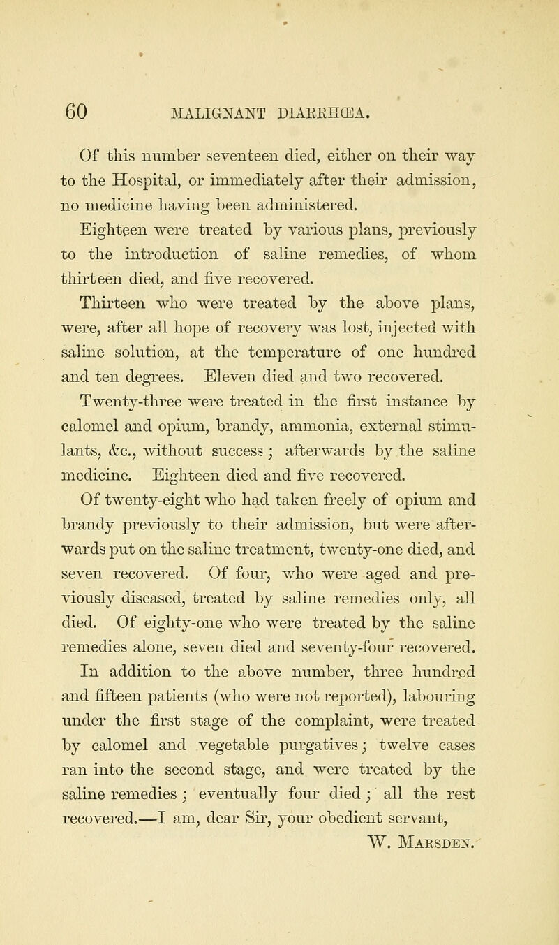 Of tliis number seventeen died, eitlier on their way to the Hospital, or immediately after their admission, no medicine having been administered. Eighteen were treated by various plans, pre^dously to the introduction of saline remedies, of whom thirteen died, and five recovered. Thirteen who were treated by the above plans, were, after all hope of recovery was lost, injected with saline solution, at the temperature of one hundred and ten degrees. Eleven died and two recovered. Twenty-three were treated in the first instance by calomel and opium, brandy, ammonia, external stimu- lants, &c., without success; afterwards by the saline medicine. Eighteen died and five recovered. Of twenty-eight who had taken freely of opium and brandy previously to their admission, but were after- wards 23ut on the saline treatment, twenty-one died, and seven recovered. Of four, v/ho were aged and pre- viously diseased, treated by saline remedies only, all died. Of eighty-one who were treated by the saline remedies alone, seven died and seventy-four recovered. In addition to the above number, three hundred and fifteen patients (who were not reported), labouring under the first stage of the complaint, were treated by calomel and vegetable purgatives; twelve cases ran into the second stage, and were treated by the saline remedies ; eventually four died ; all the rest recovered.—I am, dear Sir, your obedient servant, W. Marsden.