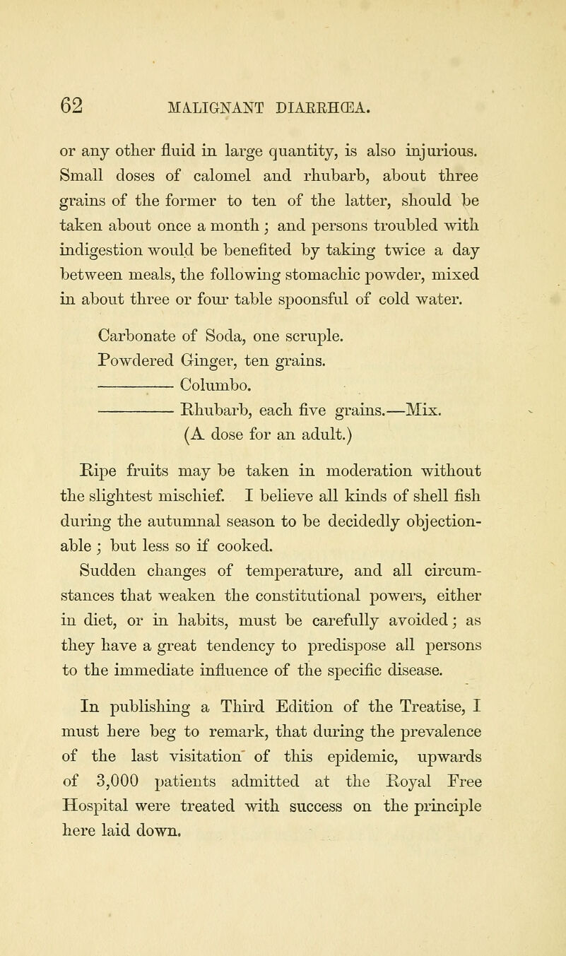 or any other fluid in large quantity, is also injurious. Small doses of calomel and rhubarb, about three grains of the former to ten of the latter, should be taken about once a month ; and persons troubled with indigestion would be benefited by taking twice a day between meals, the following stomachic powder, mixed in about three or four table spoonsful of cold water. Carbonate of Soda, one scruple. Powdered Ginger, ten grains. Columbo. Khubarb, each five grains.—Mix. (A dose for an adult.) Kipe fruits may be taken in moderation without the slightest mischief I believe all kinds of shell fish during the autumnal season to be decidedly objection- able ', but less so if cooked. Sudden changes of temperature, and all circum- stances that weaken the constitutional powers, either in diet, or in habits, must be carefully avoided; as they have a great tendency to predispose all persons to the immediate influence of the specific disease. In publishing a Third Edition of the Treatise, I must here beg to remark, that during the prevalence of the last visitation of this epidemic, upwards of 3,000 patients admitted at the Koyal Free Hospital were treated with success on the principle here laid down.