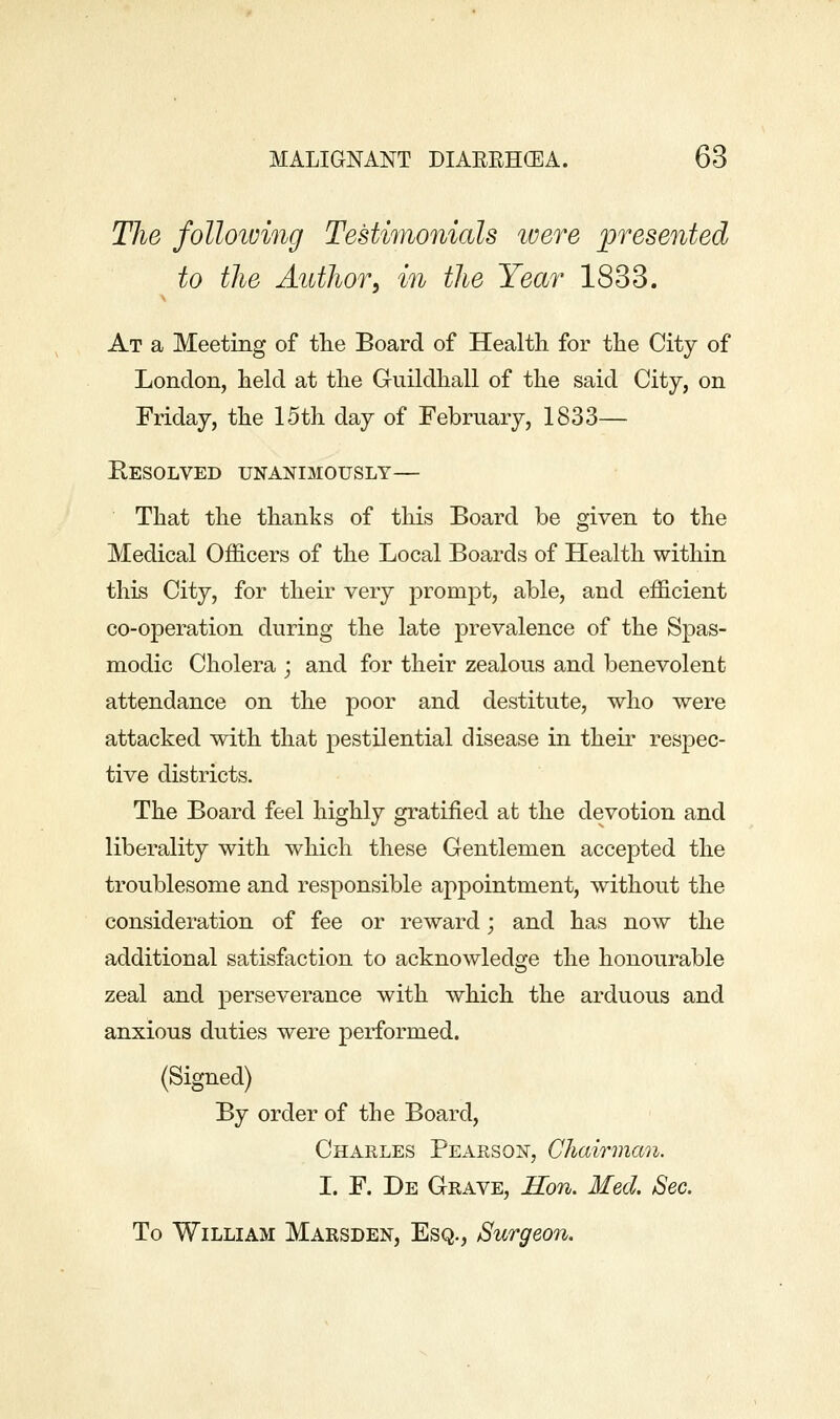 Tlie folloiving Testimonials loere presented to the Author, in the Year 1833. At a Meeting of tlie Board of Health for tlie City of London, held at the Guildhall of the said City, on Friday, the 15th day of February, 1833— Eesolved unanimously— That the thanks of this Board be given to the Medical Officers of the Local Boards of Health within this City, for their very prompt, able, and efficient co-operation during the late prevalence of the Spas- modic Cholera ; and for their zealous and benevolent attendance on the poor and destitute, who were attacked with that pestilential disease in their respec- tive districts. The Board feel highly gratified at the devotion and liberality with which these Gentlemen accepted the troublesome and responsible appointment, without the consideration of fee or reward; and has now the additional satisfaction to acknowledge the honourable zeal and perseverance with which the arduous and anxious duties were performed. (Signed) By order of the Board, Charles Pearson, Chairman. I. F. De Grave, Hon. Med. Sec. To William Marsden, Esq., Surgeon.