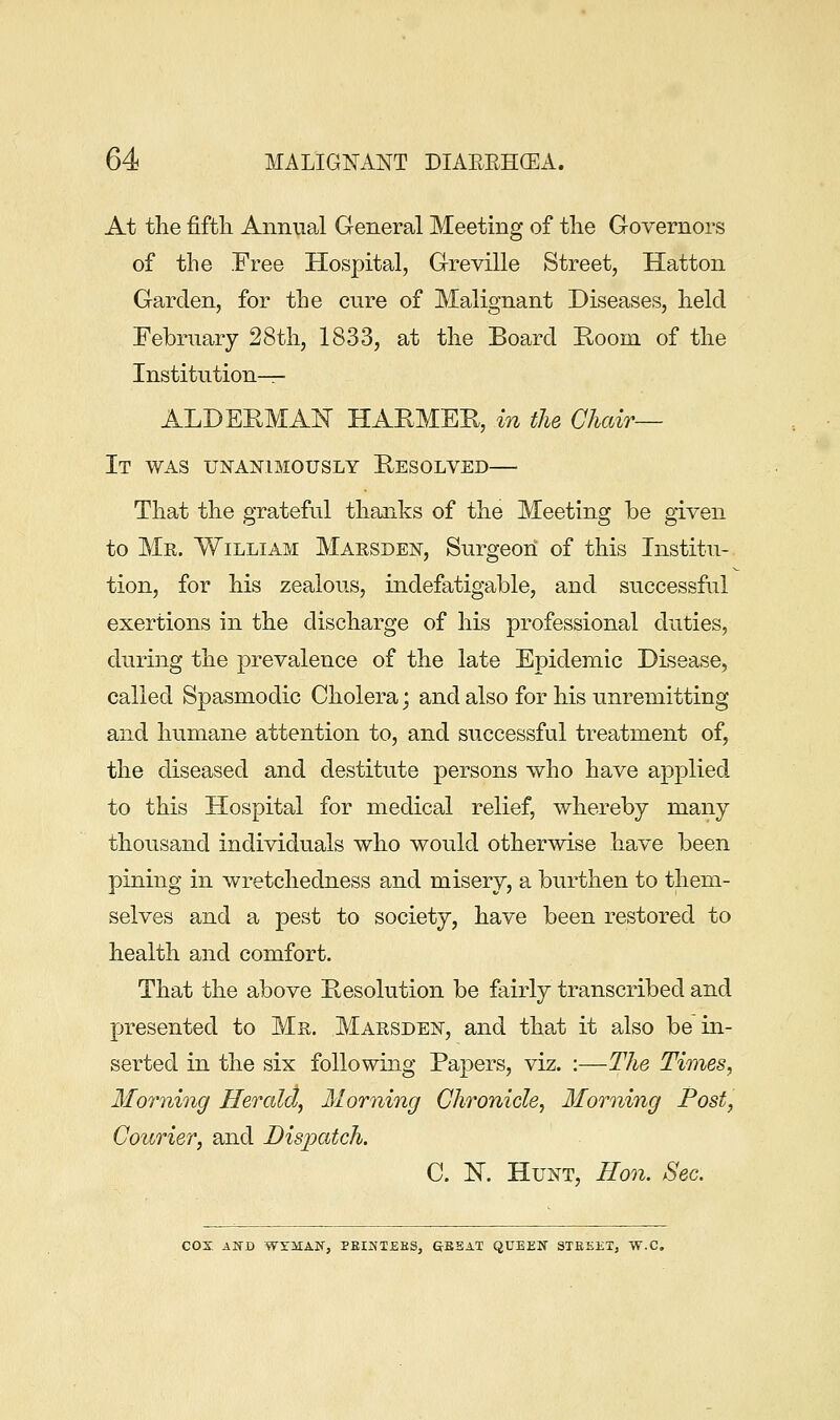 At the fifth Annual General Meeting of the Governors of the Free Hospital, Greville Street, Hatton Garden, for the cure of Malignant Diseases, held February 28th, 1833, at the Board Room of the Institution^- ALDEHMAN HAKMER, in the Chair— It was unanimously Resolved— That the grateful tliEinks of the Meeting be given to Mr. William Marsden, Surgeon of this Institu- tion, for his zealous, indefatigable, and successful exertions in the discharge of his professional duties, during the prevalence of the late Epidemic Disease, called Spasmodic Cholera; and also for his unremitting and humane attention to, and successful treatment of, the diseased and destitute persons who have applied to this Hospital for medical relief, whereby many thousand individuals who would otherwise have been pining in wretchedness and misery, a burthen to them- selves and a pest to society, have been restored to health and comfort. That the above Resolution be fairly transcribed and presented to Mr. Marsdek, and that it also be in- serted in the six following Papers, viz. :—The Times, Morning Herald, Morning Chronicle, Morning Post, Courier, and Bis-patch. C. N. Hunt, Eon. Sec, cox ASD WYMAlf, PEINTEHS, &BSAT QUEEN STEEET, W.C.