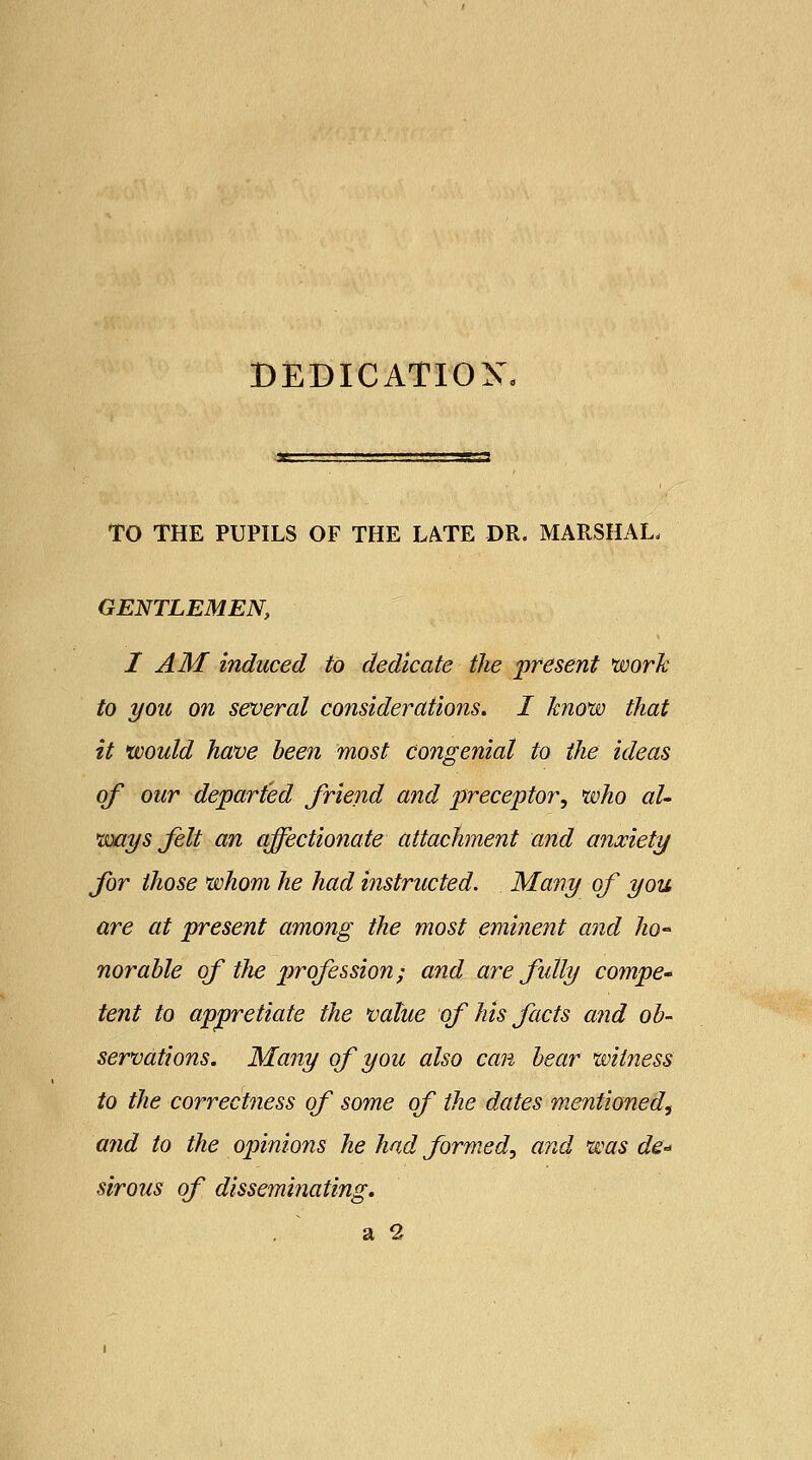 DEDICATION* TO THE PUPILS OF THE LATE DR. MARSHAL. GENTLEMEN, I AM induced to dedicate the present work to you on several considerations. I know that it would have been most congenial to the ideas of our departed friend and preceptor, who al- ways felt an affectionate attachment and anxiety for those whom he had instructed. Many of you are at present among the most eminent and ho- norable of the profession; and are fully compe- tent to appretiate the value of his facts and ob- servations. Many of you also can bear witness to the correctness of some of the dates mentioned, and to the opinions he had formed, and, was de« siroas of disseminating. a 2