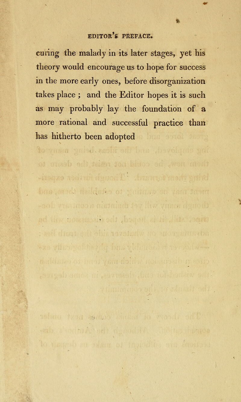 curing the malady in its later stages, yet his theory would encourage us to hope for success in the more early ones, before disorganization takes place ; and the Editor hopes it is such as may probably lay the foundation of a more rational and successful practice than has hitherto been adopted