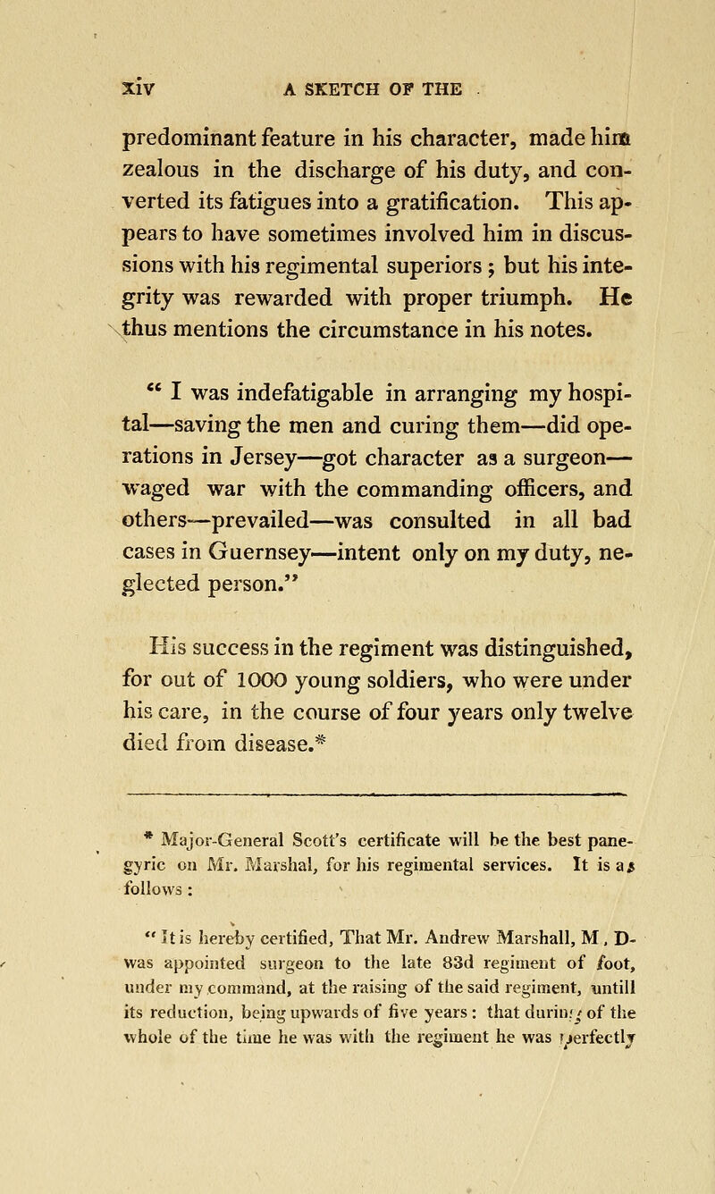 predominant feature in his character, made him zealous in the discharge of his duty, and con- verted its fatigues into a gratification. This ap- pears to have sometimes involved him in discus- sions with his regimental superiors; but his inte- grity was rewarded with proper triumph. He thus mentions the circumstance in his notes.  I was indefatigable in arranging my hospi- tal—saving the men and curing them—did ope- rations in Jersey—got character as a surgeon— waged war with the commanding officers, and others—prevailed—was consulted in all bad cases in Guernsey—intent only on my duty, ne- glected person.'* His success in the regiment was distinguished, for out of 1000 young soldiers, who were under his care, in the course of four years only twelve died from disease.* * Major-General Scott's certificate will be the best pane- gyric on Mr. Marshal, for his regimental services. It is a $ follows :  It is hereby certified, That Mr. Andrew Marshall, M, D- was appointed surgeon to the late 83d regiment of foot, under my command, at the raising of the said regiment, untill its reduction, being upwards of five years : that during of the whole of the time he was with the regiment he was pierfectly