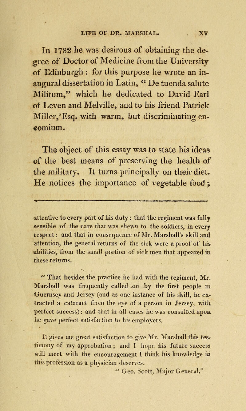 In 1782 he was desirous of obtaining the de- gree of Doctor of Medicine from the University of Edinburgh : for this purpose he wrote an in- augural dissertation in Latin,  De tuenda salute Militum, which he dedicated to David Earl of Leven and Melville, and to his friend Patrick Milleiy'Esq. with warm, but discriminating en- comium. The object of this essay was to state his ideas of the best means of preserving the health of the military. It turns principally on their diet, He notices the importance of vegetable food 5 attentive to every part of his duty: that the regiment was fully sensible of the care that was shewn to the soldiers, in every respect: and that in consequence of Mr. Marshall's skill and attention, the general returns of the sick were a proof of his abilities, from the small portion of sick men that appeared m these returns.  That besides the practice he had with the regiment, Mr. Marshall was frequently called on by the first people in Guernsey and Jersey (and as one instance of his skill, he ex- tracted a cataract from the eye of a person in Jersey, with perfect success): and that in all cases he was consulted upoa he gave perfect satisfaction to his employers. It gives me great satisfaction to give Mr. Marshall this tes- timony of my approbation; and I hope his future success will meet with the encouragement I think his knowledge in this profession as a physician deserves.  Geo. Scott, Major-General,