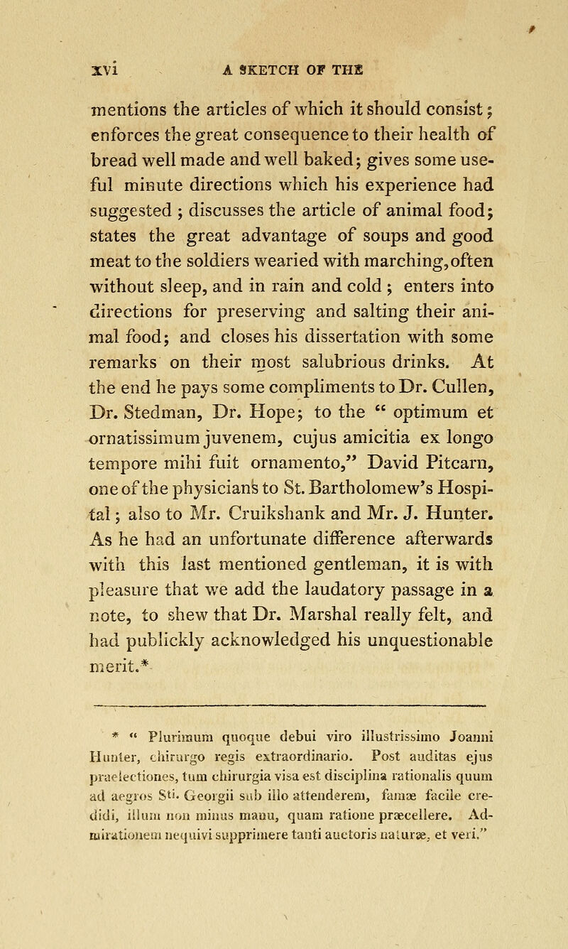 mentions the articles of which it should consist; enforces the great consequence to their health of bread well made and well baked; gives some use- ful minute directions which his experience had suggested ; discusses the article of animal food; states the great advantage of soups and good meat to the soldiers wearied with marching,often without sleep, and in rain and cold ; enters into directions for preserving and salting their ani- mal food; and closes his dissertation with some remarks on their most salubrious drinks. At the end he pays some compliments to Dr. Cullen, Dr. Stedman, Dr. Hope; to the  optimum et ornatissimum juvenem, cujus amicitia ex longo tempore mihi fuit ornamento, David Pitcarn, one of the physicians to St. Bartholomew's Hospi- tal ; also to Mr. Cruikshank and Mr. J. Hunter. As he had an unfortunate difference afterwards with this last mentioned gentleman, it is with pleasure that we add the laudatory passage in a note, to shew that Dr. Marshal really felt, and had publickly acknowledged his unquestionable merit.* *  Plurimum quoque debui viro illustrissimo Joanni Hunter, chirurgo regis extraordinario. Post auditas ejus praeiectiones, turn chirurgia visa est disciplina rationalis quum ad aegros Sti- Georgii sab iilo attendereni, faraae facile cre- didi, ilium non minus maou, quam ratione praecellere. Ad- wirationeui nequivi supprimere tanti auetoris naturae, et veri.