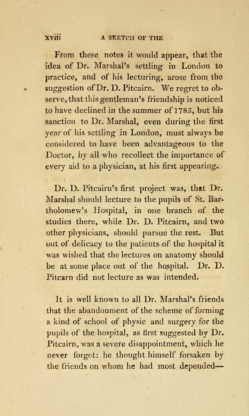 From these notes it would appear, that the idea of Dr. Marshal's settling in London to practice, and of his lecturing, arose from the suggestion of Dr. D. Pitcairn. We regret to ob- serve, that this gentleman's friendship is noticed to have declined in the summer of 1785, but his sanction to Dr. Marshal, even during the first year of his settling in London, must always be considered to have been advantageous to the Doctor, by all who recollect the importance of every aid to a physician, at his first appearing. Dr. D. Pitcairn's first project was, that Dr. Marshal should lecture to the pupils of St. Bar- tholomew's Hospital, in one branch of the studies there, while Dr. D. Pitcairn, and two other physicians, should pursue the rest. But out of delicacy to the patients- of the hospital it was wished that the lectures on anatomy should be at some place out of the hospital. Dr. D. Pitcarn did not lecture as was intended. It is well known to all Dr. Marshal's friends that the abandonment of the scheme of forming a kind of school of physic and surgery for the pupils of the hospital, as first suggested by Dr. Pitcairn, was a severe disappointment, which he never forgot: he thought himself forsaken by the friends on whom he had most depended-—