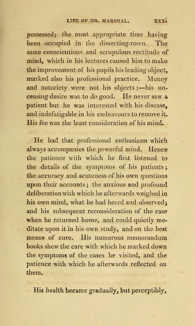 possessed; the most appropriate time having been occupied in the dissecting-room. The same conscientious and scrupulous rectitude of mind, which in his lectures caused him to make the improvement of his pupils his leading object, marked also his professional practice. Money and notoriety were not his objects :—his un- ceasing desire was to do good. He never saw a patient but he was interested with his disease, and indefatigable in his endeavours to remove it. His fee was the least consideration of his mind. He had that professional enthusiasm which always accompanies the powerful mind. Hence the patience with which he first listened to the details of the symptoms of his patients -9 the accuracy and acuteness of his own questions upon their accounts ; the anxious and profound deliberation with which he afterwards weighed in his own mind, what he had heard and observed; and his subsequent reconsideration of the case when he returned home, and could quietly me- ditate upon it in his own study, and on the best means of cure. His numerous memorandum books shew the care with which he marked down the symptoms of the cases he visited, and the patience with which he afterwards reflected on them. His health became gradually, but perceptibly,