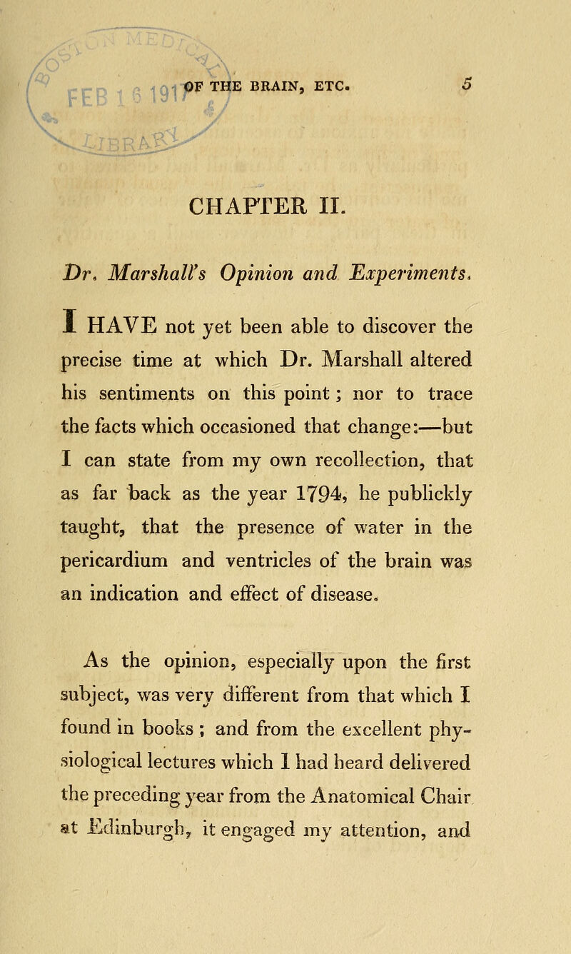 CHAFrER II. Dr. Marshall's Opinion and Experiments, L HAVE not yet been able to discover the precise time at which Dr. Marshall altered his sentiments on this point; nor to trace the facts which occasioned that change:—but I can state from my own recollection, that as far back as the year 1794, he publickly taught, that the presence of water in the pericardium and ventricles of the brain was an indication and effect of disease. As the opinion, especially upon the first subject, was very different from that which I found in books ; and from the excellent phy- siological lectures which 1 had heard delivered the preceding year from the Anatomical Chair at Edinburgh^ it engaged my attention, and