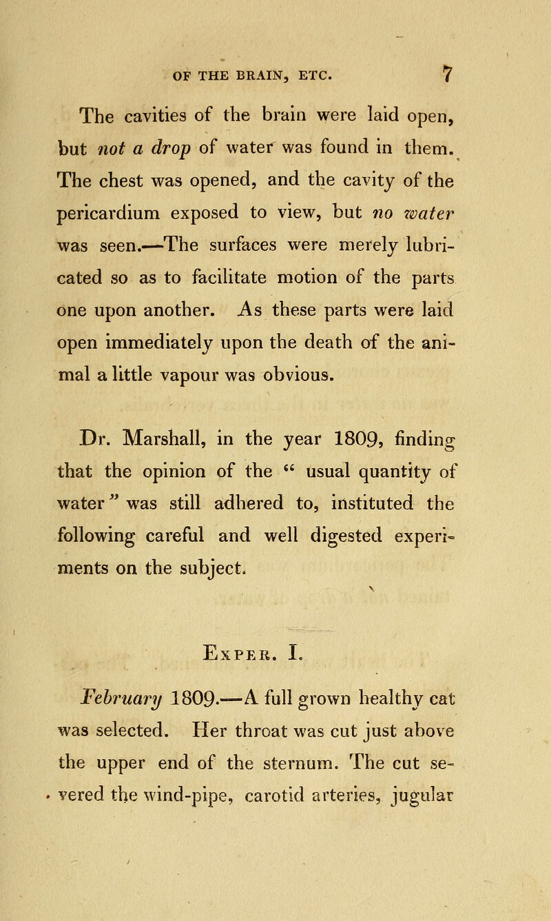 The cavities of the brain were laid open, but not a drop of water was found in them. The chest was opened, and the cavity of the pericardium exposed to view, but no water was seen.—The surfaces were merely lubri- cated so as to facilitate motion of the parts one upon another. As these parts were laid open immediately upon the death of the ani- mal a little vapour was obvious. Dr. Marshall, in the year 1809, finding that the opinion of the  usual quantity of water was still adhered to, instituted the following careful and well digested experi- ments on the subject. ExPER. I. February 1809.—A. full grown healthy eat was selected. Her throat was cut just above the upper end of the sternum. The cut se- vered the wind-pipe, carotid arteries, jugular