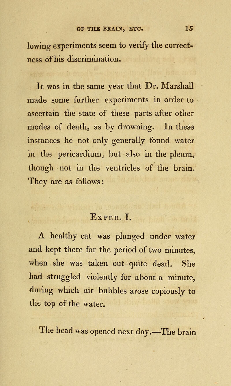 lowing experiments seem to verify the correct- ness of his discrimination. It was in the same year that Dr. Marshall made some further experiments in order to ascertain the state of these parts after other modes of death, as by drowning. In these instances he not only generally found water in the pericardium, but also in the pleura, though not in the ventricles of the brain. They are as follows: Expeu. I. A healthy cat was plunged under water and kept there for the period of two minutes, when she was taken out quite dead. She had struggled violently for about a minute, during which air bubbles arose copiously to the top of the water. The head was opened next day.—The brain