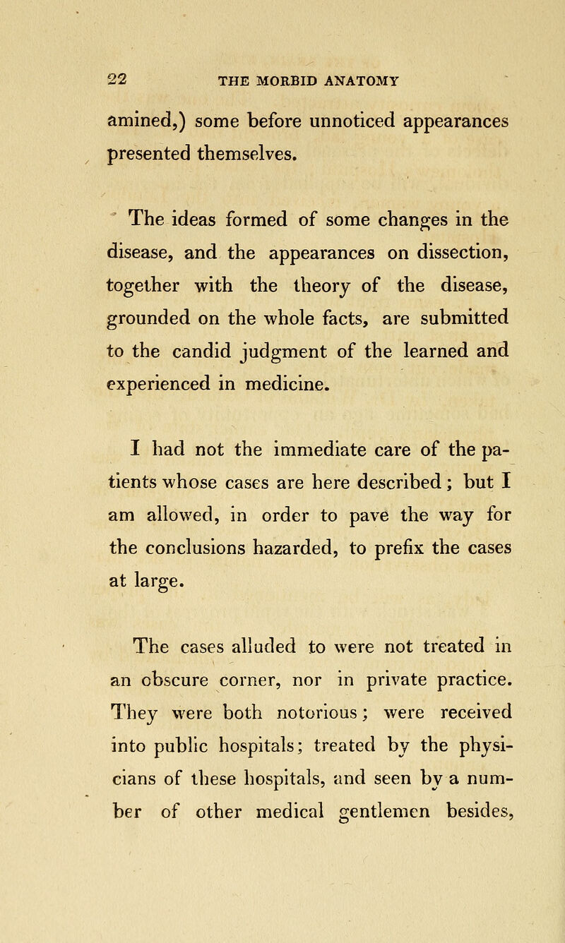 amined,) some before unnoticed appearances presented themselves. The ideas formed of some changes in the disease, and the appearances on dissection, together with the theory of the disease, grounded on the whole facts, are submitted to the candid judgment of the learned and experienced in medicine. I had not the immediate care of the pa- tients whose cases are here described; but I am allowed, in order to pave the way for the conclusions hazarded, to prefix the cases at large. The cases alluded to were not treated in an obscure corner, nor in private practice. They were both notorious; were received into public hospitals; treated by the physi- cians of these hospitals, and seen by a num- ber of other medical gentlemen besides,