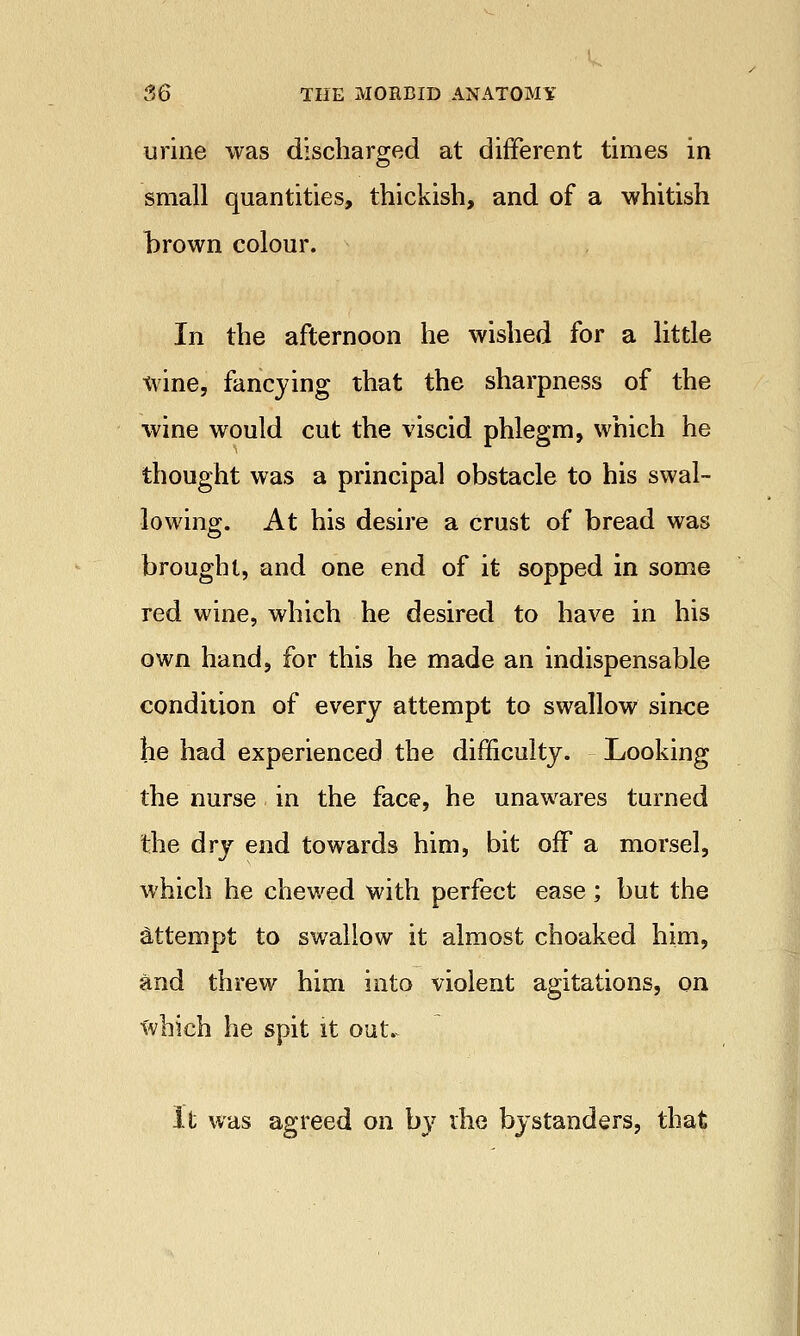 urine was discharged at different times in small quantities, thickish, and of a whitish hrown colour. In the afternoon he wished for a little wine, fancying that the sharpness of the wine would cut the viscid phlegm, which he thought was a principal obstacle to his swal- lowing. At his desire a crust of bread was brought, and one end of it sopped in some red wine, which he desired to have in his own hand, for this he made an indispensable condition of every attempt to swallow since he had experienced the difficulty. Looking the nurse in the face, he unawares turned the dry end towards him, bit off a morsel, which he chewed with perfect ease; but the attempt to swallow it almost choaked him, and threw him into violent agitations, on which he spit it out. It was agreed on by the bystanders, that