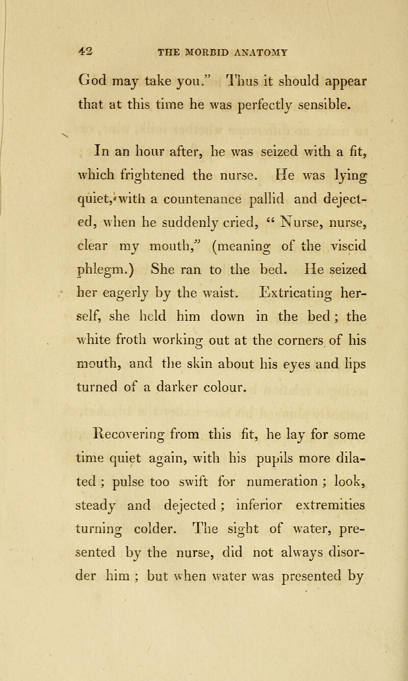 God may take you  Thus it should appear that at this time he was perfectly sensible. In an hour after, he was seized with a fit, which frightened the nurse. He was lying quiet,'with a countenance pallid and deject- ed, when he suddenly cried,  Nurse, nurse, clear my mouth/ (meaning of the viscid phlegm.) She ran to the bed. He seized her eagerly by the waist. Extricating her- self, she held him down in the bed; the white froth working out at the corners of his mouth, and the skin about his eyes and lips turned of a darker colour. Recovering from this fit, he lay for some time quiet again, with his pupils more dila- ted ; pulse too swift for numeration ; look, steady and dejected; inferior extremities turning colder. The sight of water, pre- sented by the nurse, did not always disor- der him ; but when water was presented by