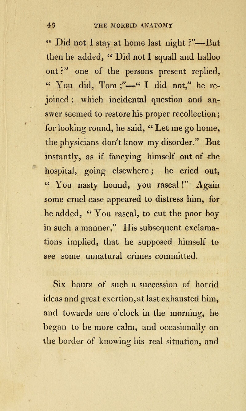  Did not I stay at home last night ?—But then he added,  Did not I squall and halloo out? one of the persons present replied,  You did, Tom ;— I did not, he re- joined ; which incidental question and an- swer seemed to restore his proper recollection; for looking round, he said,  Let me go home, the physicians don't know my disorder. But instantly, as if fancying himself out of the hospital, going elsewhere; he cried out,  You nasty hound, you rascal! Again some cruel case appeared to distress him, for he added,  You rascal, to cut the poor boy in such a manner, His subsequent exclama- tions implied, that he supposed himself to see some unnatural crimes committed. Six hours of such a succession of horrid ideas and great exertion,at last exhausted him, and towards one o'clock in the morning, he began to be more calm, and occasionally on the border of knowing his real situation, and