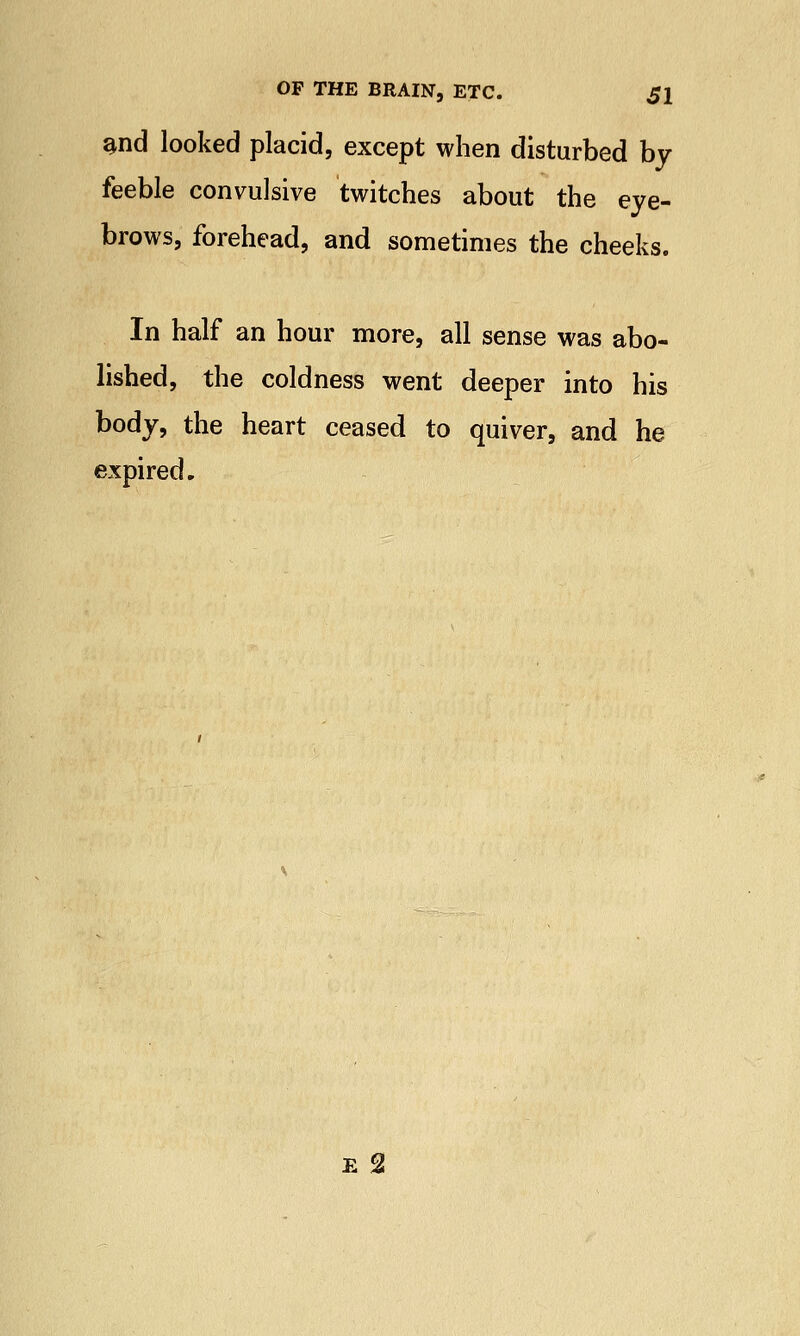 aud looked placid, except when disturbed by feeble convulsive twitches about the eye- brows, forehead, and sometimes the cheeks. In half an hour more, all sense was abo- lished, the coldness went deeper into his body, the heart ceased to quiver, and he expired. e 2