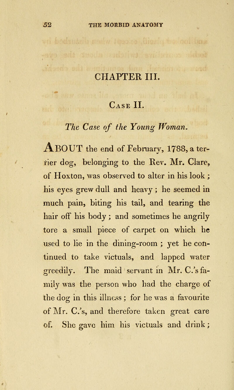 CHAPTER III. Case II. The Case of the Young Woman. ABOUT the end of February, 1788, a ter- rier dog, belonging to the Rev. Mr. Clare, of Hoxton, was observed to alter in his look ; his eyes grew dull and heavy ; he seemed in much pain, biting his tail, and tearing the hair off his body; and sometimes he angrily tore a small piece of carpet on which he used to lie in the dining-room ; yet he con- tinued to take victuals, and lapped water greedily. The maid servant in Mr. C/s fa- mily was the person who had the charge of the dog in this illness ; for he was a favourite of Mr. C/s, and therefore taken great care of. She gave him his victuals and drink;