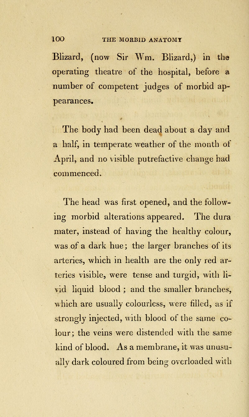 Blizard, (now Sir Wm. Blizard,) in the operating theatre of the hospital, before a number of competent judges of morbid ap- pearances. The body had been dead about a day and a half, in temperate weather of the month of April, and no visible putrefactive change had commenced. The head was first opened, and the follow- ing morbid alterations appeared. The dura mater, instead of having the healthy colour, was of a dark hue; the larger branches of its arteries, which in health are the only red ar- teries visible, were tense and turgid, with li- vid liquid blood ; and the smaller branches, which are usually colourless, were filled, as if strongly injected, with blood of the same co- lour; the veins were distended with the same kind of blood. As a membrane, it was unusu- allv dark coloured from beins; overloaded with