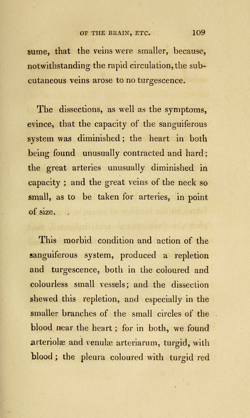 sume, that the veins were smaller, because, notwithstanding the rapid circulation, the sub- cutaneous veins arose to no turgescence. The dissections, as well as the symptoms, evince, that the capacity of the sanguiferous system was diminished; the heart in both being found unusually contracted and hard; the great arteries unusually diminished in capacity ; and the great veins of the neck so small, as to be taken for arteries, in point of size. This morbid condition and action of the sanguiferous system, produced a repletion and turgescence, both in the coloured and colourless small vessels; and the dissection shewed this repletion, and especially in the smaller branches of the small circles of the blood near the heart; for in both, we found arteriole and venulse arteriarum, turgid, with blood ; the pleura coloured with turgid red