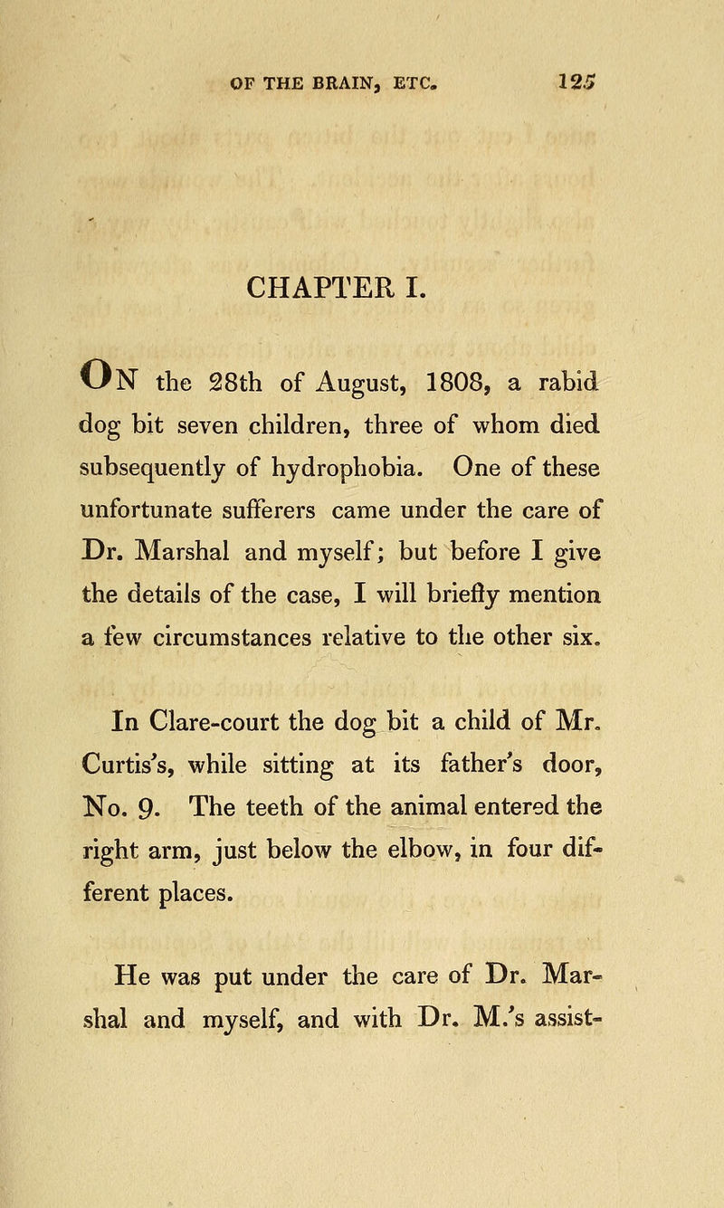 CHAPTER I. ON the 28th of August, 1808, a rabid dog bit seven children, three of whom died subsequently of hydrophobia. One of these unfortunate sufferers came under the care of Dr. Marshal and myself; but before I give the details of the case, I will briefly mention a few circumstances relative to the other six. In Clare-court the dog bit a child of Mr. Curtis's, while sitting at its father's door, No. 9- The teeth of the animal entered the right arm, just below the elbow, in four dif- ferent places. He was put under the care of Dr. Mar- shal and myself, and with Dr. M/s assist-