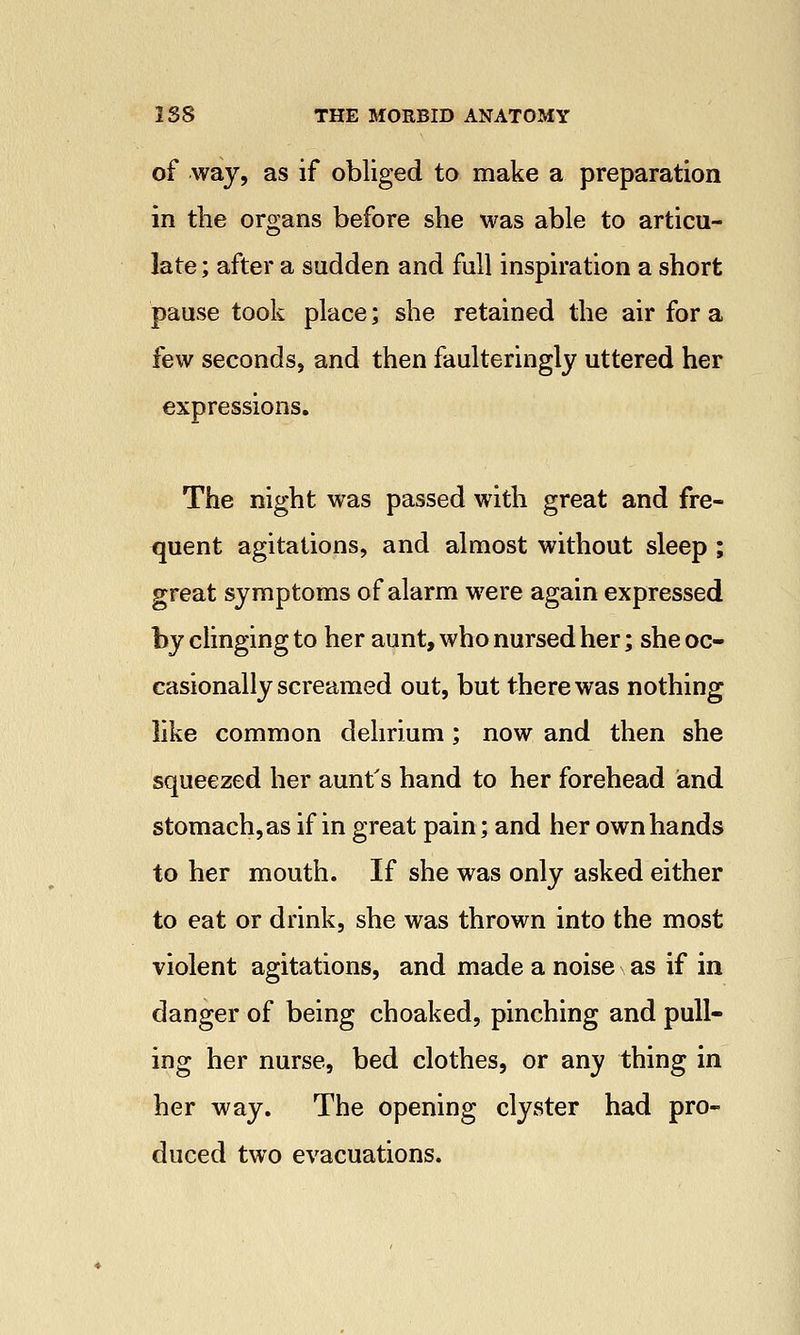 of way, as if obliged to make a preparation in the organs before she was able to articu- late ; after a sudden and full inspiration a short pause took place; she retained the air for a few seconds, and then faulteringly uttered her expressions. The night was passed with great and fre- quent agitations, and almost without sleep ; great symptoms of alarm were again expressed by clinging to her aunt, who nursed her; she oc- casionally screamed out, but there was nothing like common delirium; now and then she squeezed her aunt's hand to her forehead and stomach, as if in great pain; and her own hands to her mouth. If she was only asked either to eat or drink, she was thrown into the most violent agitations, and made a noise as if in danger of being choaked, pinching and pull- ing her nurse, bed clothes, or any thing in her way. The opening clyster had pro- duced two evacuations.