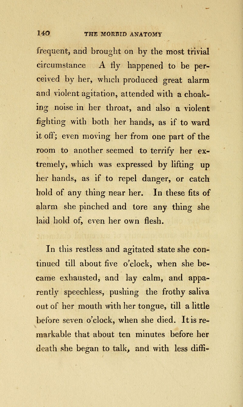 frequent, and brought on by the most trivial circumstance A i\y happened to be per- ceived by her, which produced great alarm and violent agitation, attended with a choak- ing noise in her throat, and also a violent lighting with both her hands, as if to ward it off; even moving her from one part of the room to another seemed to terrify her ex- tremely, which was expressed by lifting up her hands, as if to repel danger, or catch hold of any thing near her. In these fits of alarm she pinched and tore any thing she laid hold of, even her own flesh. In this restless and agitated state she con- tinued till about five o'clock, when she be- came exhausted, and lay calm, and appa- rently speechless, pushing the frothy saliva out of her mouth with her tongue, till a little before seven o'clock, when she died. It is re- markable that about ten minutes before her death she began to talk, and with less diffi-