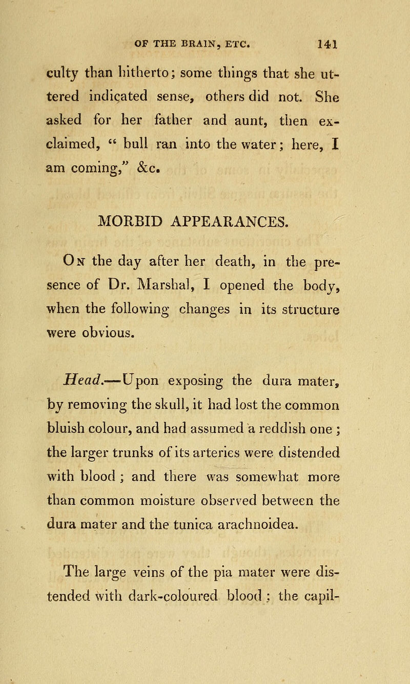 culty than hitherto; some things that she ut- tered indicated sense, others did not. She asked for her father and aunt, then ex- claimed,  bull ran into the water; here, I am coming, &c. MORBID APPEARANCES. On- the day after her death, in the pre- sence of Dr. Marshal, I opened the body, when the following changes in its structure were obvious. Head.—Upon exposing the dura mater, by removing the skull, it had lost the common bluish colour, and had assumed a reddish one ; the larger trunks of its arteries were distended with blood ; and there was somewhat more than common moisture observed between the dura mater and the tunica arachnoidea. The large veins of the pia mater were dis- tended with dark-coloured blood : the capil-