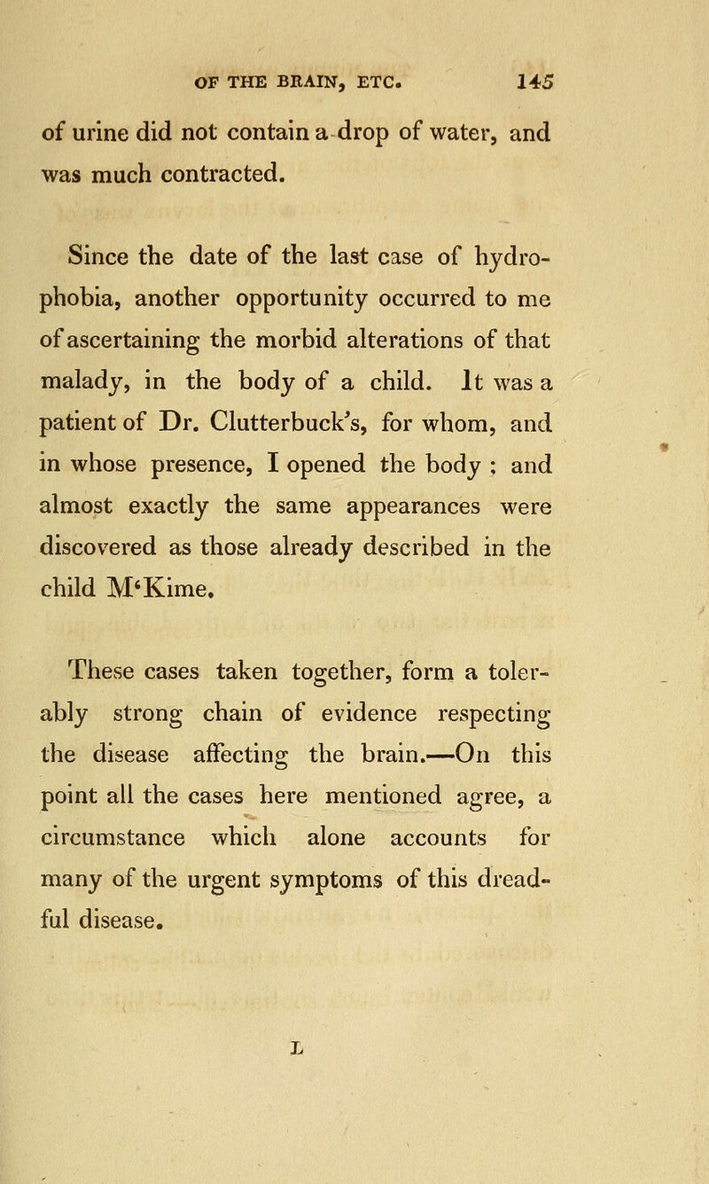 of urine did not contain a drop of water, and was much contracted. Since the date of the last case of hydro- phobia, another opportunity occurred to me of ascertaining the morbid alterations of that malady, in the body of a child. It was a patient of Dr. Clutterbuck's, for whom, and in whose presence, I opened the body ; and almost exactly the same appearances were discovered as those already described in the child M'Kime. These cases taken together, form a toler- ably strong chain of evidence respecting the disease affecting the brain.—On this point all the cases here mentioned agree, a circumstance which alone accounts for many of the urgent symptoms of this dread- ful disease.