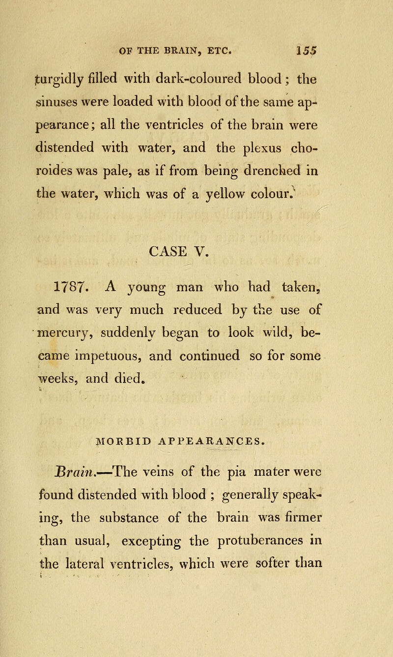 jturgidly filled with dark-coloured blood ; the sinuses were loaded with blood of the same ap- pearance ; all the ventricles of the brain were distended with water, and the plexus cho- roid es was pale, as if from being drenched in the water, which was of a yellow colour. CASE V. 1787. A young man who had taken, and was very much reduced by the use of mercury, suddenly began to look wild, be- came impetuous, and continued so for some weeks, and died. MORBID APPEARANCES. Brain.—The veins of the pia mater were found distended with blood ; generally speak- ing, the substance of the brain was firmer than usual, excepting the protuberances in the lateral ventricles, which were softer than