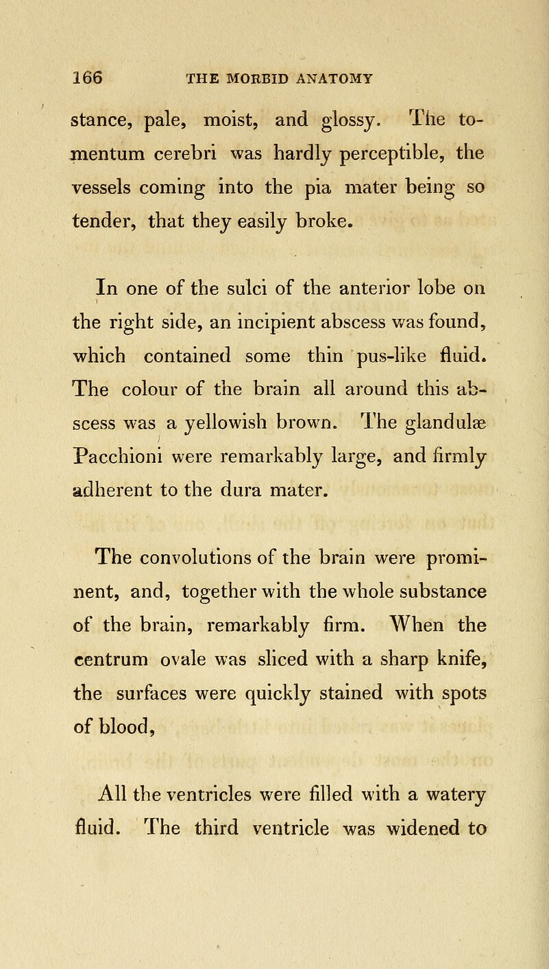 stance, pale, moist, and glossy. The to- mentum cerebri was hardly perceptible, the vessels coming into the pia mater being so tender, that they easily broke. In one of the sulci of the anterior lobe on the right side, an incipient abscess was found, which contained some thin pus-like fluid. The colour of the brain all around this ab- scess was a yellowish brown. The gland ulae Pacchioni were remarkably large, and firmly adherent to the dura mater. The convolutions of the brain were promi- nent, and, together with the whole substance of the brain, remarkably firm. When the centrum ovale was sliced with a sharp knife, the surfaces were quickly stained with spots of blood, All the ventricles were filled with a watery fluid. The third ventricle was widened to