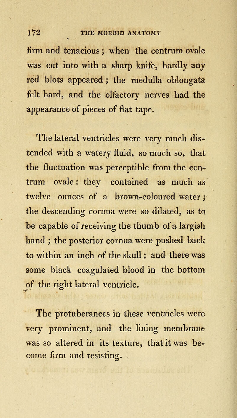 firm and tenacious; when the centrum ovale was cut into with a sharp knife, hardly any red blots appeared; the medulla oblongata felt hard, and the olfactory nerves had the appearance of pieces of flat tape. The lateral ventricles were very much dis- tended with a watery fluid, so much so, that the fluctuation was perceptible from the cen- trum ovale: they contained as much as twelve ounces of a brown-coloured water; the descending cornua were so dilated, as to be capable of receiving the thumb of a largish hand ; the posterior cornua were pushed back to within an inch of the skull; and there was some black coagulated blood in the bottom of the right lateral ventricle. The protuberances in these ventricles were very prominent, and the lining membrane was so altered in its texture, that it was be* come firm and resisting.