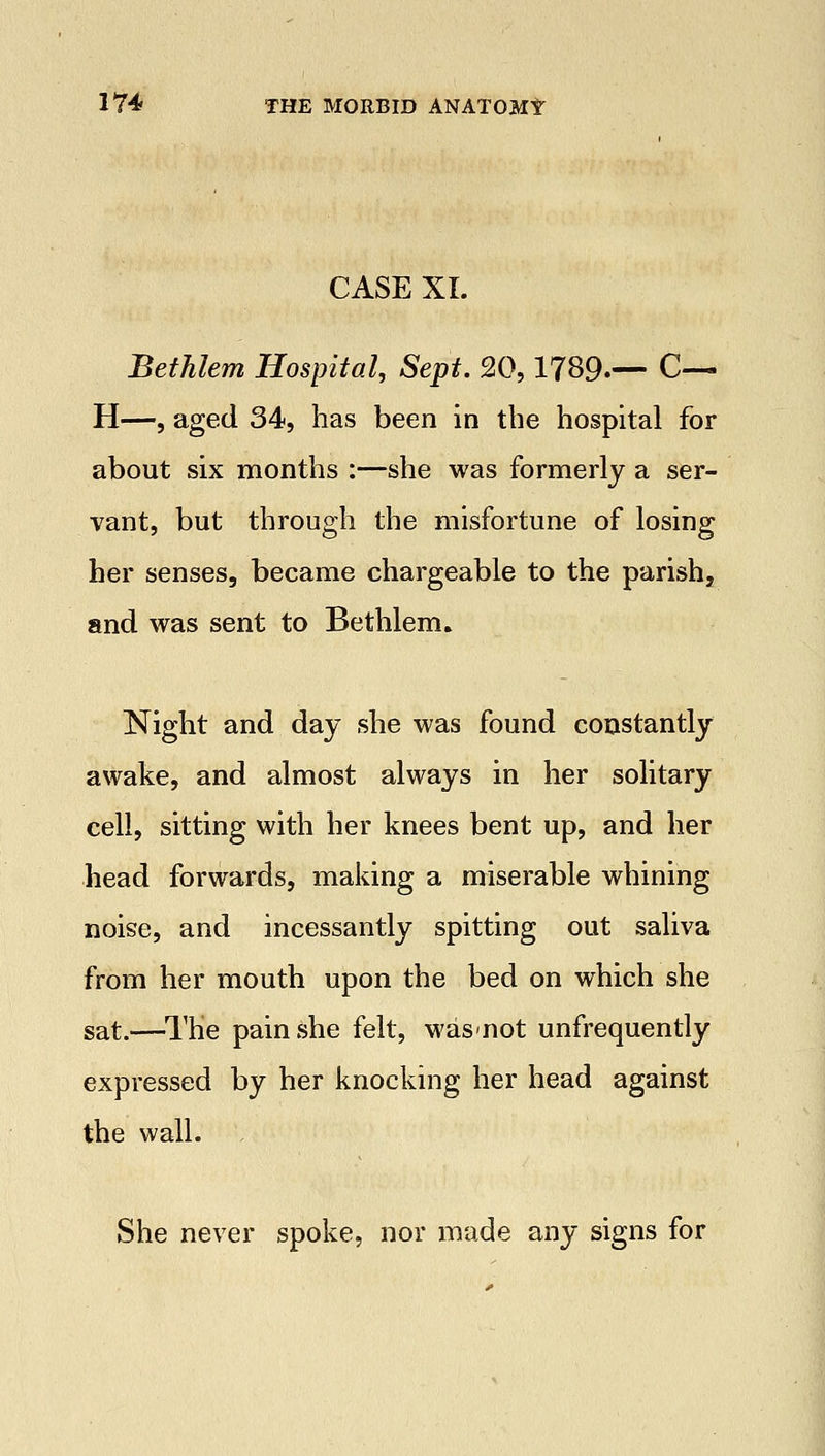 CASE XL Bethlem Hospital, Sept. 20,1789.— C— H—, aged 34, has been in the hospital for about six months :—she was formerly a ser- vant, but through the misfortune of losing her senses, became chargeable to the parish, and was sent to Bethlem. Night and day she was found constantly awake, and almost always in her solitary cell, sitting with her knees bent up, and her head forwards, making a miserable whining noise, and incessantly spitting out saliva from her mouth upon the bed on which she sat.—The pain she felt, was-not unfrequently expressed by her knocking her head against the wall. She never spoke, nor made any signs for