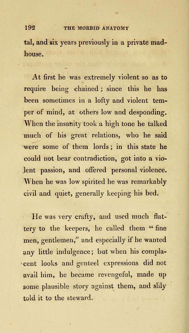 tal, and six years previously in a private mad- house. At first he was extremely violent so as to require being chained; since this he has been sometimes in a lofty and violent tem- per of mind, at others low and desponding. When the insanity took a high tone he talked much of his great relations, who he said were some of them lords; in this state he could not bear contradiction, got into a vio- lent passion, and offered personal violence. When he was low spirited he was remarkably civil and quiet, generally keeping his bed. He was very crafty, and used much flat- tery to the keepers, he called them  fine men, gentlemen, and especially if he wanted any little indulgence; but when his compla- cent looks and genteel expressions did not avail him, he became revengeful, made up some plausible story against them, and slily told it to the steward.