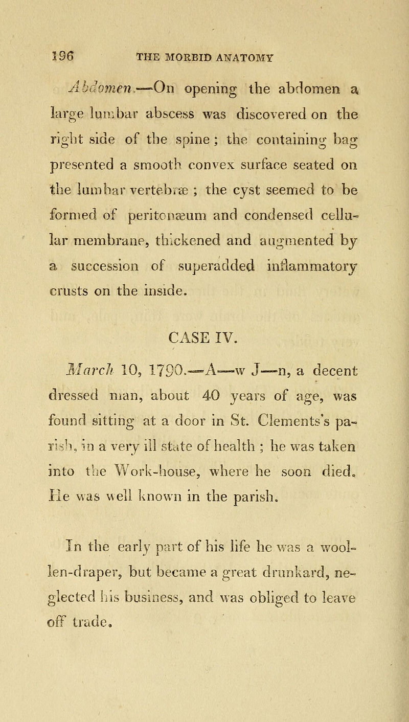 Abdomen.—On opening the abdomen a large lumbar abscess was discovered on tbe right side of tbe spine; the containing bag presented a smooth convex surface seated on the lumbar vertebvae ; the cyst seemed to be formed of peritonseum and condensed cellu- lar membrane, thickened and augmented by a succession of superadded inflammatory crusts on the inside. CASE IV. March 10, 1790.—* A—w J—n, a decent dressed man, about 40 years of age, was found sitting at a door in St. Clements's pa- rish, in a very ill state of health ; he was taken into the Work-house, where he soon died. He was well known in the parish. In the early part of his life he was a wool- len-draper, but became a great drunkard, ne- glected his business, and was obliged to leave off trade.