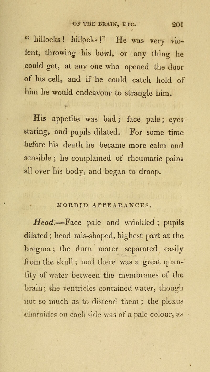 6£ hillocks! hillocks! He was very vio- lent, throwing his bowl, or any thing he could get, at any one who opened the door of Ins cell, and if he could catch hold of him he would endeavour to strangle him. His appetite was bad; face pale; eyes staring, and pupils dilated. For some time before his death he became more calm and sensible; he complained of rheumatic pains gill over nis body, and began to droop. MORBID APPEARANCES. Head.—Face pale and wrinkled ; pupils dilated; head mis-shaped, highest part at the bregma; the dura mater separated easily from the skull; and there was a great quan-< tity of water between the membranes of the brain; the ventricles contained water, though not so much as to distend them; the plexus choroides on each side was of a pale colour, as