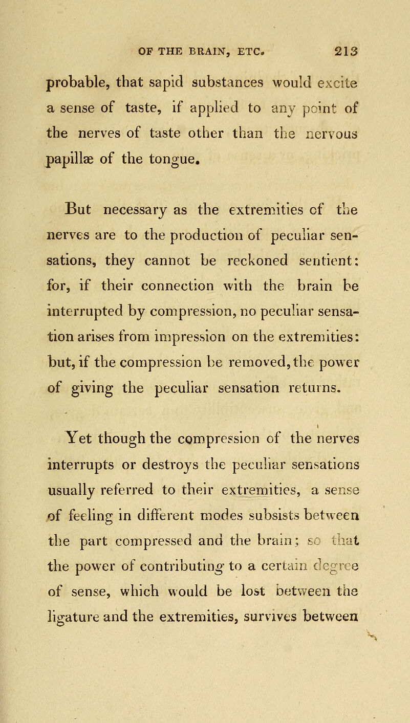 probable, that sapid substances would excite a sense of taste, if applied to any point of the nerves of taste other than the nervous papillae of the tongue. But necessary as the extremities of the nerves are to the production of peculiar sen- sations, they cannot be reckoned sentient: for, if their connection with the brain be interrupted by compression, no peculiar sensa- tion arises from impression on the extremities: but, if the compression be removed, the power of giving the peculiar sensation returns. Yet though the compression of the nerves interrupts or destroys the peculiar sensations usually referred to their extremities, a sense of feeling in different modes subsists between the part compressed and the brain; so that the power of contributing to a certain degree of sense, which would be lost between the ligature and the extremities, survives between s