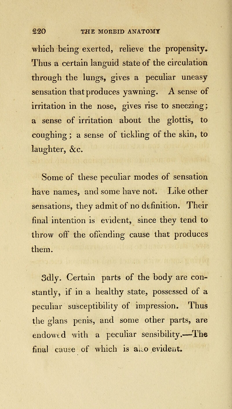 which being exerted, relieve the propensity. Thus a certain languid state of the circulation through the lungs, gives a peculiar uneasy sensation that produces yawning. A sense of irritation in the nose, gives rise to sneezing; a sense of irritation about the glottis, to coughing; a sense of tickling of the skin, to laughter, &c. Some of these peculiar modes of sensation have names, and some have not. Like other sensations, they admit of no definition. Their final intention is evident, since they tend to throw off the offending cause that produces them. 3dly. Certain parts of the body are con- stantly, if in a healthy state, possessed of a peculiar susceptibility of impression. Thus the glans penis, and some other parts, are endowed with a peculiar sensibility.—The final cause of which is ako evident.