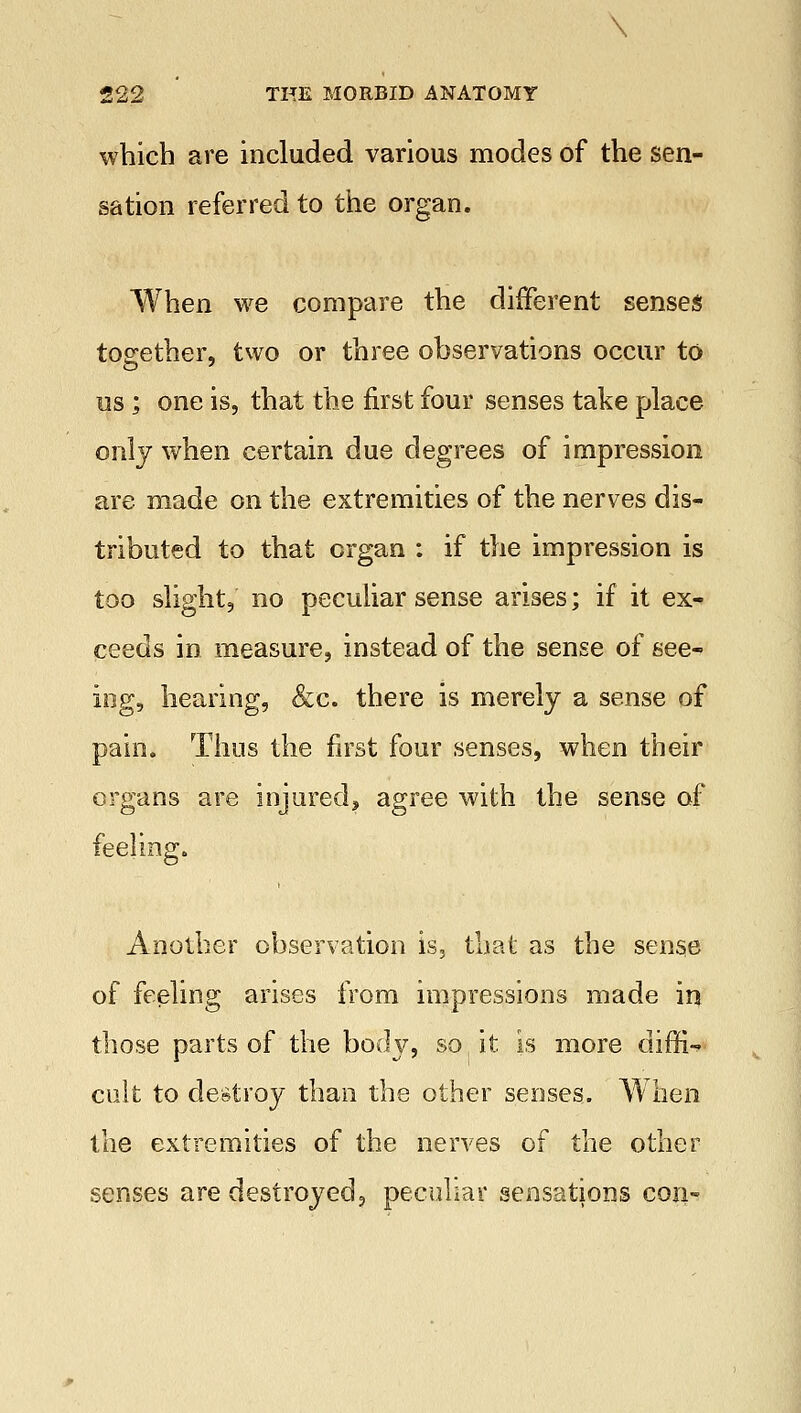 which are included various modes of the sen- sation referred to the organ. When we compare the different senses together, two or three observations occur to us; one is, that the first four senses take place only when certain due degrees of impression are made on the extremities of the nerves dis- tributed to that organ : if the impression is too slight, no peculiar sense arises; if it ex- ceeds in measure, instead of the sense of see- ing, hearing, &c. there is merely a sense of pain. Thus the first four senses, when their organs are injured, agree with the sense of feeling. Another observation is, that as the sense of feeling arises from impressions made in those parts of the body, so it is more diffi- cult to destroy than the other senses. When the extremities of the nerves of the other senses are destroyed, peculiar sensations con-