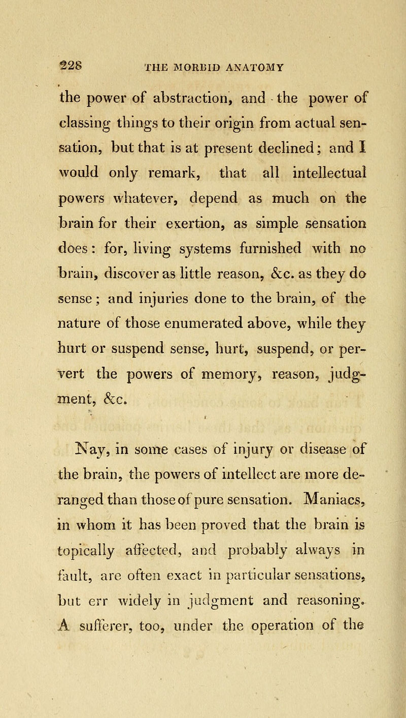 the power of abstraction, and the power of classing things to their origin from actual sen- sation, but that is at present declined; and I would only remark, that all intellectual powers whatever, depend as much on the brain for their exertion, as simple sensation does: for, living systems furnished with no brain, discover as little reason, &c. as they do sense ; and injuries done to the brain, of the nature of those enumerated above, while they hurt or suspend sense, hurt, suspend, or per- vert the powers of memory, reason, judg- ment, &c. Nay, in some cases of injury or disease of the brain, the powers of intellect are more de- ranged than those of pure sensation. Maniacs, in whom it has been proved that the brain is topically affected, and probably always in fault, are often exact in particular sensations, but err widely in judgment and reasoning. A sufferer, too, under the operation of the