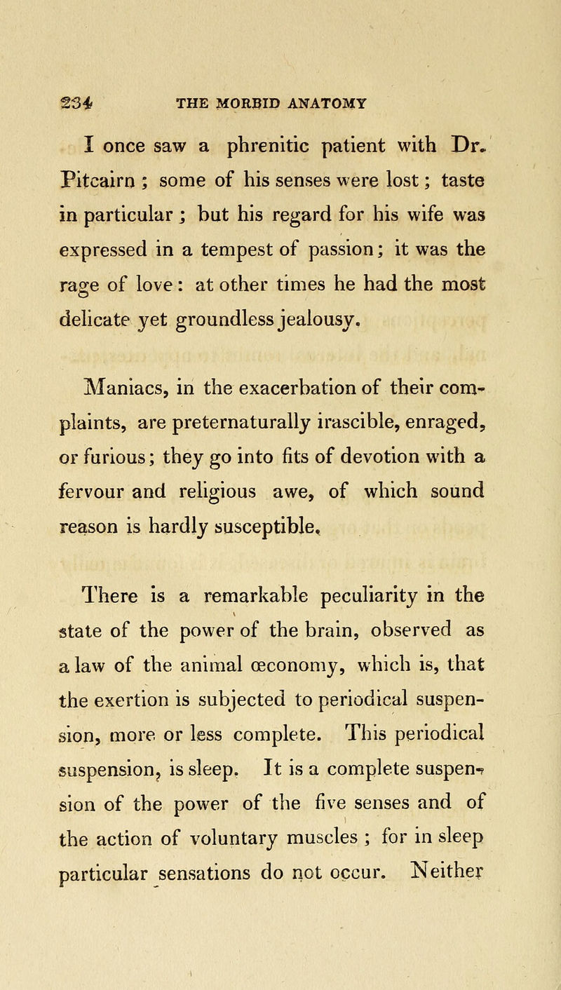 I once saw a phrenitic patient with Dr. Pitcairn ; some of his senses were lost; taste in particular ; but his regard for his wife was expressed in a tempest of passion; it was the rage of love: at other times he had the most delicate yet groundless jealousy. Maniacs, in the exacerbation of their com- plaints, are preternaturally irascible, enraged, or furious; they go into fits of devotion with a fervour and religious awe, of which sound reason is hardly susceptible. There is a remarkable peculiarity in the state of the power of the brain, observed as a law of the animal oeconomy, which is, that the exertion is subjected to periodical suspen- sion, more or less complete. This periodical suspension? is sleep. It is a complete suspen-? sion of the power of the five senses and of the action of voluntary muscles ; for in sleep particular sensations do not occur. Neither