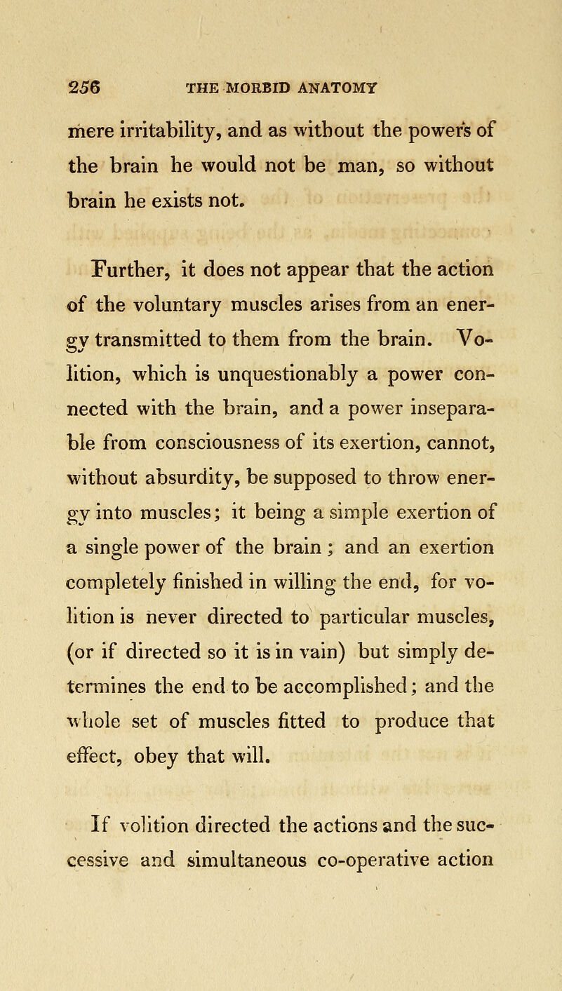 mere irritability, and as without the powers of the brain he would not be man, so without brain he exists not. Further, it does not appear that the action of the voluntary muscles arises from an ener- gy transmitted to them from the brain. Vo- lition, which is unquestionably a power con- nected with the brain, and a power insepara- ble from consciousness of its exertion, cannot, without absurdity, be supposed to throw ener- gy into muscles; it being a simple exertion of a single power of the brain; and an exertion completely finished in willing the end, for vo- lition is never directed to particular muscles, (or if directed so it is in vain) but simply de- termines the end to be accomplished; and the whole set of muscles fitted to produce that effect, obey that will. If volition directed the actions and the suc- cessive and simultaneous co-operative action