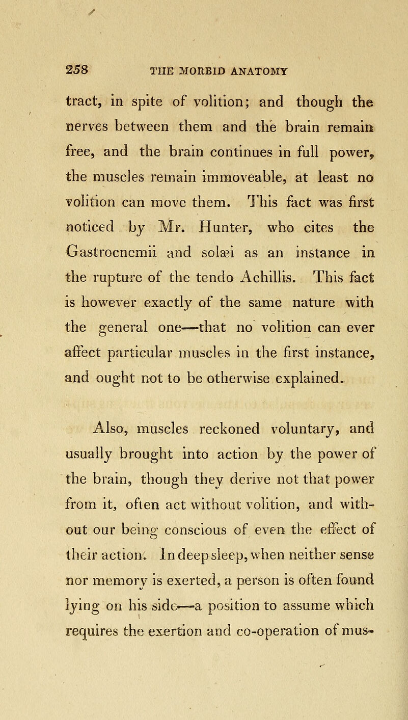 tract, in spite of yolition; and though the nerves between them and the brain remain free, and the brain continues in full power, the muscles remain immoveable, at least no volition can move them. This fact was first noticed by Mr. Hunter, who cites the Gastrocnemii and solsei as an instance in the rupture of the tendo Achillis. This fact is however exactly of the same nature with the general one—that no volition can ever affect particular muscles in the first instance, and ought not to be otherwise explained. Also, muscles reckoned voluntary, and usually brought into action by the power of the brain, though they derive not that power from it, often act without volition, and with- out our being conscious of even the effect of their action. In deep sleep, when neither sense nor memory is exerted, a person is often found lying on his side—-a position to assume which requires the exertion and co-operation of mus-