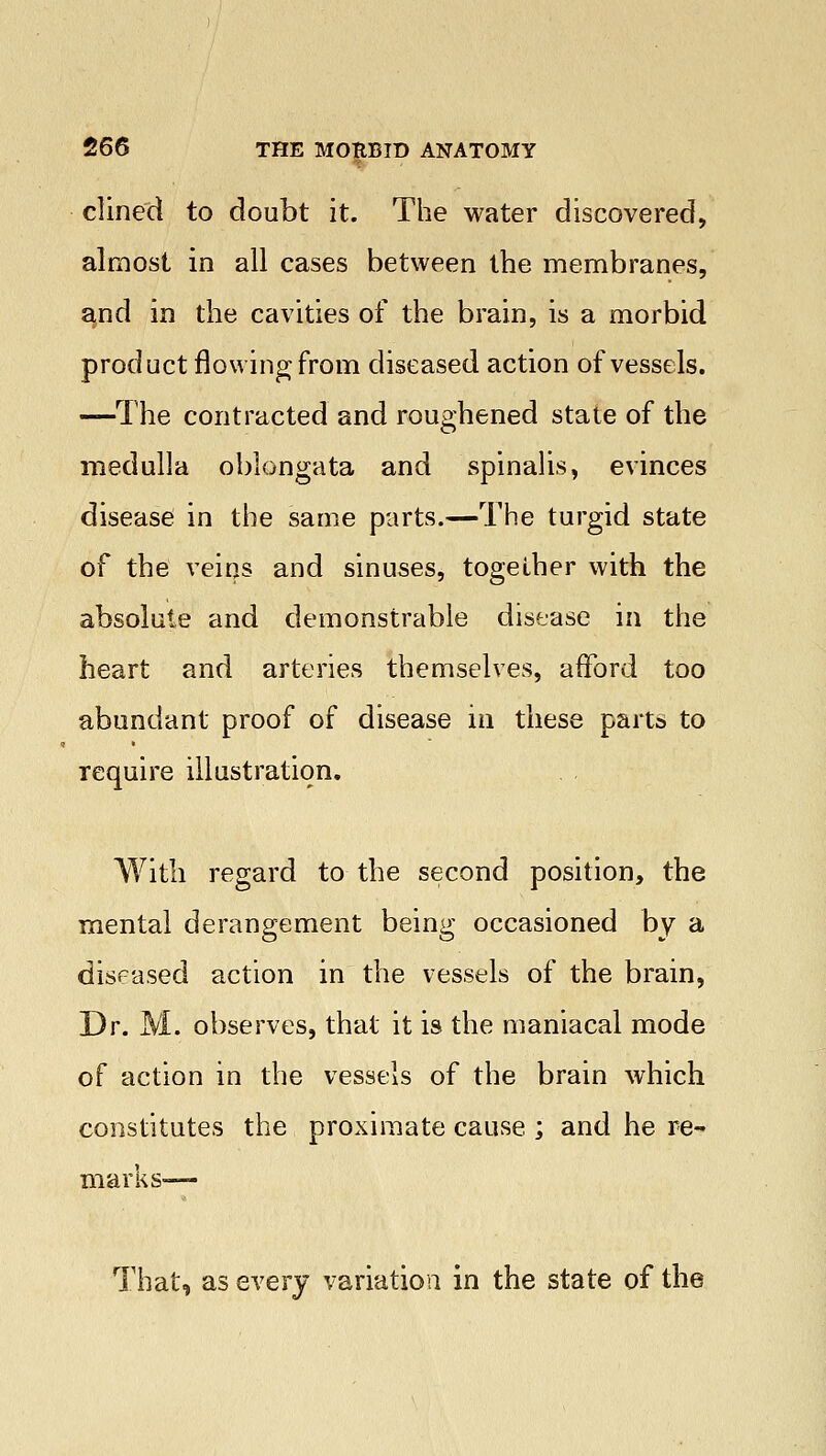 clined to doubt it. The water discovered, almost in all cases between the membranes, and in the cavities of the brain, is a morbid product flowing from diseased action of vessels. —The contracted and roughened state of the medulla oblongata and spinalis, evinces disease in the same parts.—The turgid state of the veins and sinuses, together with the absolute and demonstrable disease in the heart and arteries themselves, afford too abundant proof of disease in these parts to require illustration. With regard to the second position, the mental derangement being occasioned by a diseased action in the vessels of the brain, Dr. M. observes, that it is the maniacal mode of action in the vessels of the brain which constitutes the proximate cause ; and he re- marks— That, as every variation in the state of the