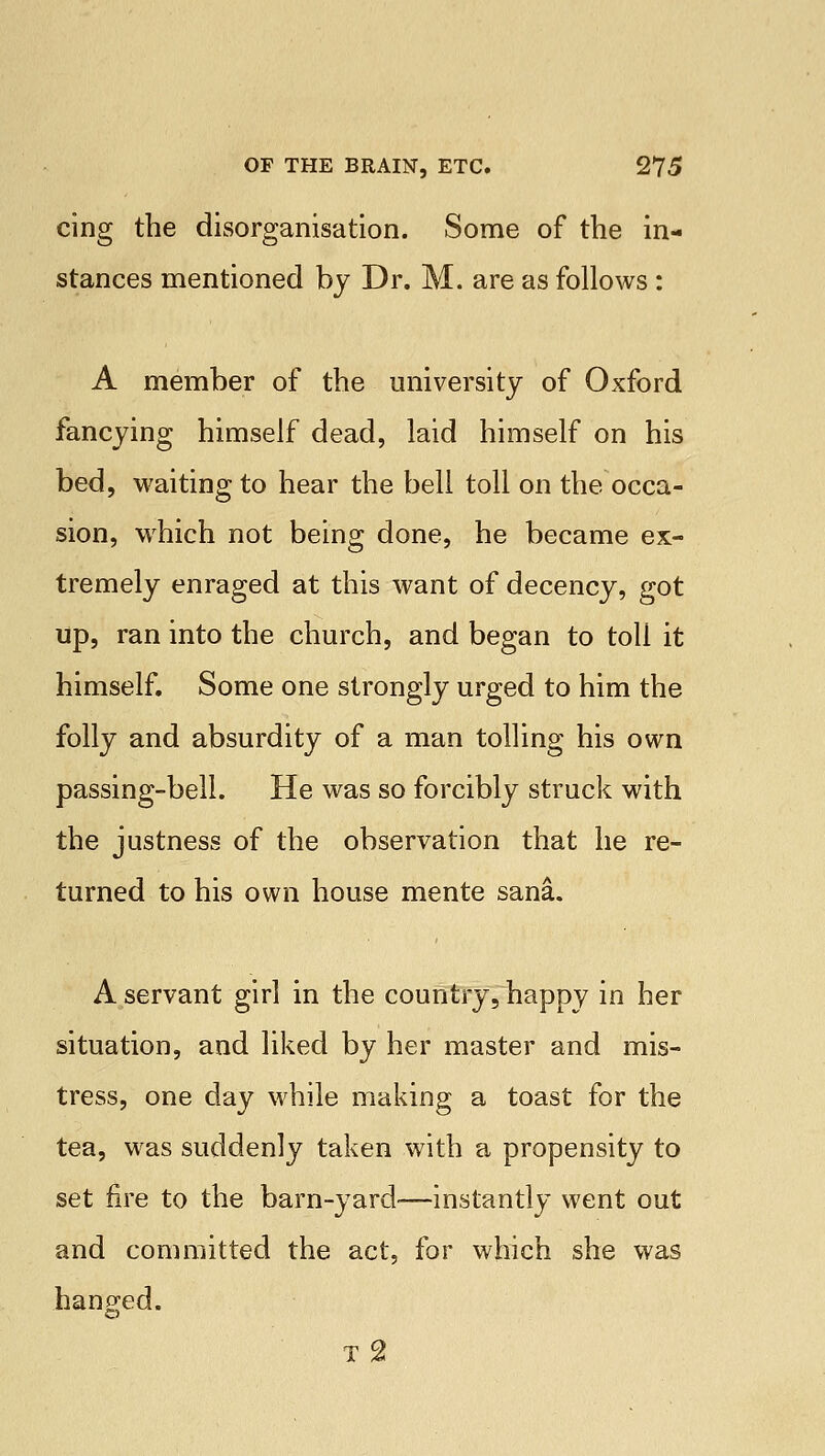 cing the disorganisation. Some of the in- stances mentioned by Dr. M. are as follows : A member of the university of Oxford fancying himself dead, laid himself on his bed, waiting to hear the bell toll on the occa- sion, wrhich not being done, he became ex- tremely enraged at this want of decency, got up, ran into the church, and began to toll it himself. Some one strongly urged to him the folly and absurdity of a man tolling his own passing-bell. He was so forcibly struck with the justness of the observation that he re- turned to his own house mente sana. A servant girl in the country, happy in her situation, and liked by her master and mis- tress, one day while making a toast for the tea, was suddenly taken with a propensity to set fire to the barn-yard-—instantly went out and committed the act, for which she was hanged. t2