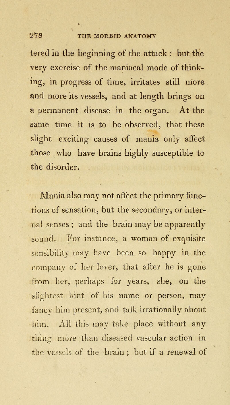 tered in the beginning of the attack : but the very exercise of the maniacal mode of think- ing, in progress of time, irritates still more and more its vessels, and at length brings on a permanent disease in the organ. At the same time it is to be observed, that these slight exciting causes of mania only affect those who have brains highly susceptible to the disorder. Mania also may not affect the primary func- tions of sensation, but the secondary, or inter- nal senses ; and the brain may be apparently sound. For instance, a woman of exquisite sensibility may have been so happy in the company of her lover, that after he is gone from her, perhaps for years, she, on the slightest hint of his name or person, may fancy him present, and talk irrationally about him. All this may take place without any thins: more than diseased vascular action in the vessels of the brain ; but if a renewal of