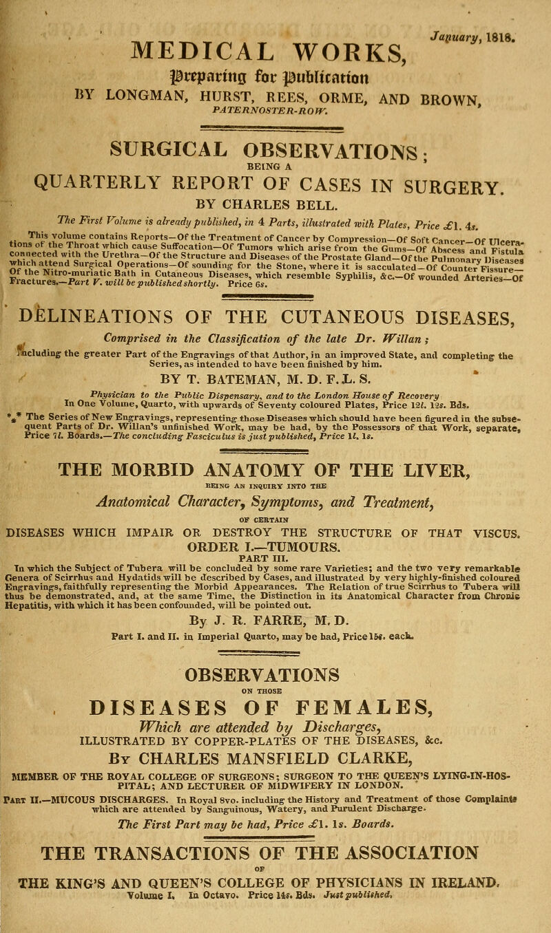 January, 1818. MEDICAL WORKS, $t*parmg for publication BY LONGMAN, HURST, REES, ORME, AND BROWN PATERNOSTER-ROW. * SURGICAL OBSERVATIONS; BEING A QUARTERLY REPORT OF CASES IN SURGERY. BY CHARLES BELL. The First Volume is already published, in 4 Parts, illustrated with Plates, Price £\. 4s. tinrIh^Z°l^e c?ntain* Reporta-Of the Treatment of Cancer by Compression-Of Soft Cancer-Of Ulcera- tions of the Throat which cause Suffocation-Of Tumors which arise from the Gums-Of Abscess and FfcfnE connected with the Urethra-Of the Structure and Diseases of the Prostate Gland-Of the Pulmonary ofseases ^^/^d^^^OP^ations-Of sounding for the Stone, where it is sacculated_OfCounterFlssur^!! f^JZ^PP^^^lZS^^^ resemble S*» *<=-<* wounded Arteries-W DELINEATIONS OF THE CUTANEOUS DISEASES, Comprised in the Classification of the late Dr. Willan; including the greater Part of the Engravings of that Author, in an improved State, and completing the Series, as intended to have been finished by him. BY T. BATEMAN, M. D. F. L. S. Physician to the Public Dispensary, and to the London House of Recovery In One Volume, Quarto, with upwards of Seventy coloured Plates, Price 121. 12*. Bds. *t* The Series of New Engravings, representing those Diseases which should have been figured in the subse- quent Parts of Dr. Willan's unfinished Work, may be had, by the Possessors of that Work, separate, Price 11. Boards.—The concluding Fasciculus is just published, Price 11. Is. THE MORBID ANATOMY OF THE LIVER, BEING AS INQUIRY .INTO THE Anatomical Character, Symptoms, and Treatment, OF CERTAIN DISEASES WHICH IMPAIR OR DESTROY THE STRUCTURE OF THAT VISCUS. ORDER I.—TUMOURS. PART III. In which the Subject of Tubera will be concluded by some rare Varieties; and the two very remarkable Genera of Scirrhus and Hydatids will be described by Cases, and illustrated by very highly-finished coloured Engravings, faithfully representing the Morbid Appearances. The Relation of true Scirrhus to Tubera will thus be demonstrated, and, at the same Time, the Distinction in its Anatomical Character from Chronic Hepatitis, with which it has been confounded, will be pointed out. By J. R. FARRE, M. D. Part I. and II. in Imperial Quarto, may be had, Price 1&«. each. OBSERVATIONS ON THOSE DISEASES OF FEMALES, Which are attended by Discharges, ILLUSTRATED BY COPPER-PLATES OF THE DISEASES, &c. By CHARLES MANSFIELD CLARKE, MEMBER OF THE ROYAL COLLEGE OP SURGEONS; SURGEON TO THE QUEEN'S LYING-IN-HOS- PITAL; AND LECTURER OF MIDWIFERY IN LONDON. ' Part II.—MUCOUS DISCHARGES. In Royal 8vo. including the History and Treatment of those Complaints which are attended by Sanguinous, Watery, and Purulent Discharge. The First Part may be had, Price £\. Is. Boards. THE TRANSACTIONS OF THE ASSOCIATION OF THE KING'S AND QUEEN'S COLLEGE OF PHYSICIANS IN IRELAND. Volume I. In Octavo. Price 14*. Bds. Just published,